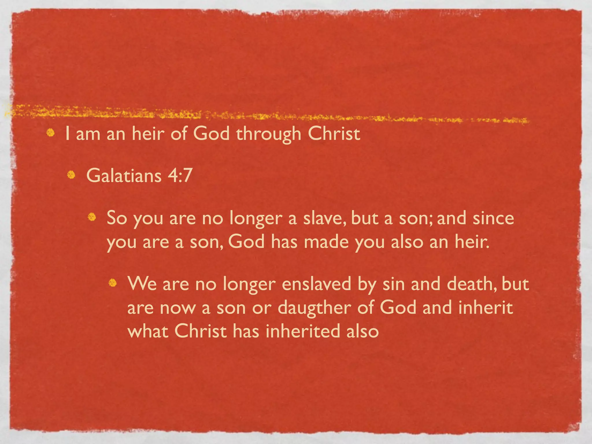 I am an heir of God through Christ

  Galatians 4:7

    So you are no longer a slave, but a son; and since
    you are a son, God has made you also an heir.

       We are no longer enslaved by sin and death, but
       are now a son or daugther of God and inherit
       what Christ has inherited also
 