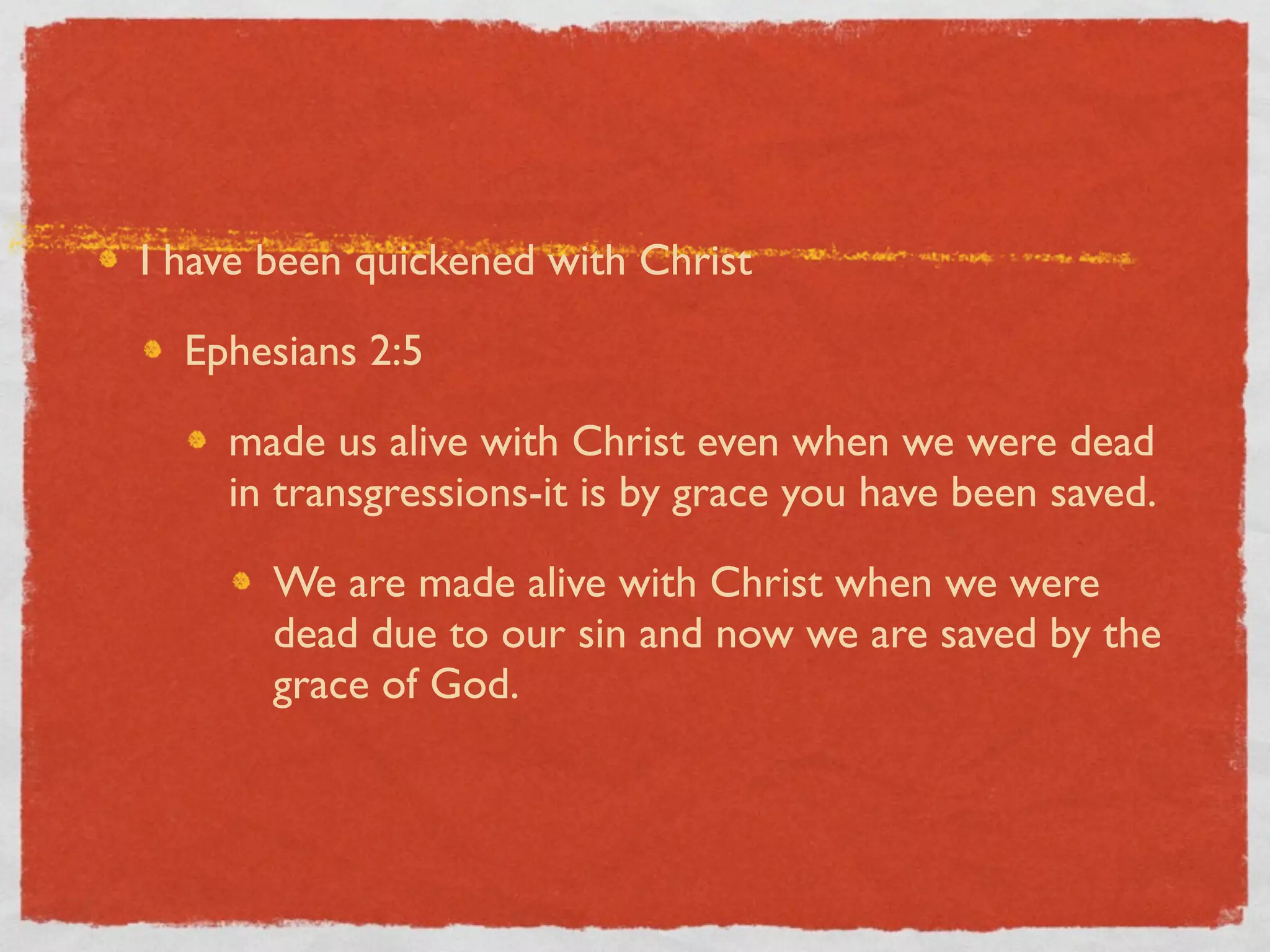 I have been quickened with Christ

  Ephesians 2:5

    made us alive with Christ even when we were dead
    in transgressions-it is by grace you have been saved.

       We are made alive with Christ when we were
       dead due to our sin and now we are saved by the
       grace of God.
 
