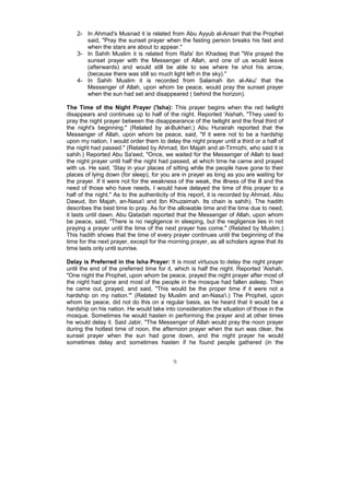 2- In Ahmad's Musnad it is related from Abu Ayyub al-Ansari that the Prophet
       said, "Pray the sunset prayer when the fasting person breaks his fast and
       when the stars are about to appear."
    3- In Sahih Muslim it is related from Rafa' ibn Khadeej that "We prayed the
       sunset prayer with the Messenger of Allah, and one of us would leave
       (afterwards) and would still be able to see where he shot his arrow,
       (because there was still so much light left in the sky)."
    4- In Sahih Muslim it is recorded from Salamah ibn al-Aku' that the
       Messenger of Allah, upon whom be peace, would pray the sunset prayer
       when the sun had set and disappeared ( behind the horizon).

The Time of the Night Prayer ('Isha): This prayer begins when the red twilight
disappears and continues up to half of the night. Reported 'Aishah, "They used to
pray the night prayer between the disappearance of the twilight and the final third of
the night's beginning." (Related by al-Bukhari.) Abu Hurairah reported that the
Messenger of Allah, upon whom be peace, said, "If it were not to be a hardship
upon my nation, I would order them to delay the night prayer until a third or a half of
the night had passed." (Related by Ahmad, Ibn Majah and at-Tirmizhi, who said it is
sahih.) Reported Abu Sa'eed, "Once, we waited for the Messenger of Allah to lead
the night prayer until half the night had passed, at which time he came and prayed
with us. He said, 'Stay in your places of sitting while the people have gone to their
places of lying down (for sleep), for you are in prayer as long as you are waiting for
the prayer. If it were not for the weakness of the weak, the illness of the ill and the
need of those who have needs, I would have delayed the time of this prayer to a
half of the night." As to the authenticity of this report, it is recorded by Ahmad, Abu
Dawud, Ibn Majah, an-Nasa'i and Ibn Khuzaimah. Its chain is sahih). The hadith
describes the best time to pray. As for the allowable time and the time due to need,
it lasts until dawn. Abu Qatadah reported that the Messenger of Allah, upon whom
be peace, said, "There is no negligence in sleeping, but the negligence lies in not
praying a prayer until the time of the next prayer has come." (Related by Muslim.)
This hadith shows that the time of every prayer continues until the beginning of the
time for the next prayer, except for the morning prayer, as all scholars agree that its
time lasts only until sunrise.

Delay is Preferred in the Isha Prayer: It is most virtuous to delay the night prayer
until the end of the preferred time for it, which is half the night. Reported 'Aishah,
"One night the Prophet, upon whom be peace, prayed the night prayer after most of
the night had gone and most of the people in the mosque had fallen asleep. Then
he came out, prayed, and said, "This would be the proper time if it were not a
hardship on my nation."' (Related by Muslim and an-Nasa'i.) The Prophet, upon
whom be peace, did not do this on a regular basis, as he heard that it would be a
hardship on his nation. He would take into consideration the situation of those in the
mosque. Sometimes he would hasten in performing the prayer and at other times
he would delay it. Said Jabir, "The Messenger of Allah would pray the noon prayer
during the hottest time of noon, the afternoon prayer when the sun was clear, the
sunset prayer when the sun had gone down, and the night prayer he would
sometimes delay and sometimes hasten if he found people gathered (in the


                                          9
 