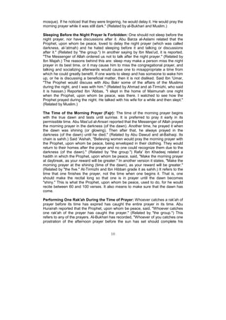 mosque). If he noticed that they were lingering, he would delay it. He would pray the
morning prayer while it was still dark." (Related by al-Bukhari and Muslim.)

Sleeping Before the Night Prayer Is Forbidden: One should not sleep before the
night prayer, nor have discussions after it. Abu Barza al-Aslami related that the
Prophet, upon whom be peace, loved to delay the night prayer (which was called
darkness, al-'atmah) and he hated sleeping before it and talking or discussions
after it." (Related by "the group.") In another saying by Ibn Mas'ud, it is reported,
"The Messenger of Allah ordered us not to talk after the night prayer." (Related by
Ibn Majah.) The reasons behind this are: sleep may make a person miss the night
prayer in its best time, or it may cause him to miss the congregational prayer, and
talking and socializing afterwards would cause one to misappropriate a time from
which he could greatly benefit. If one wants to sleep and has someone to wake him
up, or he is discussing a beneficial matter, then it is not disliked. Said Ibn 'Umar,
"The Prophet would discuss with Abu Bakr some of the affairs of the Muslims
during the night, and I was with him." (Related by Ahmad and at-Tirmizhi, who said
it is hassan.) Reported Ibn 'Abbas, "I slept in the home of Maimunah one night
when the Prophet, upon whom be peace, was there. I watched to see how the
Prophet prayed during the night. He talked with his wife for a while and then slept."
(Related by Muslim.)

The Time of the Morning Prayer (Fajr): The time of the morning prayer begins
with the true dawn and lasts until sunrise. It is preferred to pray it early in its
permissible time. Abu Mas'ud al-Ansari reported that the Messenger of Allah prayed
the morning prayer in the darkness (of the dawn). Another time, he prayed it when
the dawn was shining (or glowing). Then after that, he always prayed in the
darkness (of the dawn) until he died." (Related by Abu Dawud and al-Baihaqi. Its
chain is sahih.) Said 'Aishah, "Believing women would pray the morning prayer with
the Prophet, upon whom be peace, being enveloped in their clothing. They would
return to their homes after the prayer and no one could recognize them due to the
darkness (of the dawn)." (Related by "the group.") Rafa' ibn Khadeej related a
hadith in which the Prophet, upon whom be peace, said, "Make the morning prayer
at daybreak, as your reward will be greater." In another version it states, "Make the
morning prayer at the shining (time of the dawn), as your reward will be greater."
(Related by "the five." At-Tirmizhi and Ibn Hibban grade it as sahih.) It refers to the
time that one finishes the prayer, not the time when one begins it. That is, one
should make the recital long so that one is in prayer until the dawn becomes
"shiny." This is what the Prophet, upon whom be peace, used to do, for he would
recite between 60 and 100 verses. It also means to make sure that the dawn has
come.

Performing One Rak'ah During the Time of Prayer: Whoever catches a rak'ah of
prayer before its time has expired has caught the entire prayer in its time. Abu
Hurairah reported that the Prophet, upon whom be peace, said, "Whoever catches
one rak'ah of the prayer has caught the prayer." (Related by "the group.") This
refers to any of the prayers. Al-Bukhari has recorded, "Whoever of you catches one
prostration of the afternoon prayer before the sun has set should complete his


                                          10
 