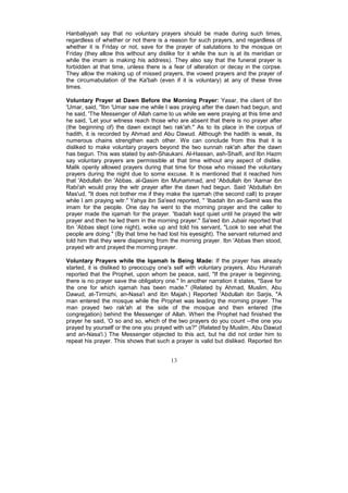 Hanbaliyyah say that no voluntary prayers should be made during such times,
regardless of whether or not there is a reason for such prayers, and regardless of
whether it is Friday or not, save for the prayer of salutations to the mosque on
Friday (they allow this without any dislike for it while the sun is at its meridian or
while the imam is making his address). They also say that the funeral prayer is
forbidden at that time, unless there is a fear of alteration or decay in the corpse.
They allow the making up of missed prayers, the vowed prayers and the prayer of
the circumabulation of the Ka'bah (even if it is voluntary) at any of these three
times.

Voluntary Prayer at Dawn Before the Morning Prayer: Yasar, the client of Ibn
'Umar, said, "Ibn 'Umar saw me while I was praying after the dawn had begun, and
he said, 'The Messenger of Allah came to us while we were praying at this time and
he said, 'Let your witness reach those who are absent that there is no prayer after
(the beginning of) the dawn except two rak'ah." As to its place in the corpus of
hadith, it is recorded by Ahmad and Abu Dawud. Although the hadith is weak, its
numerous chains strengthen each other. We can conclude from this that it is
disliked to make voluntary prayers beyond the two sunnah rak'ah after the dawn
has begun. This was stated by ash-Shaukani. Al-Hassan, ash-Shaifi, and Ibn Hazm
say voluntary prayers are permissible at that time without any aspect of dislike.
Malik openly allowed prayers during that time for those who missed the voluntary
prayers during the night due to some excuse. It is mentioned that it reached him
that 'Abdullah ibn 'Abbas, al-Qasim ibn Muhammad, and 'Abdullah ibn 'Aamar ibn
Rabi'ah would pray the witr prayer after the dawn had begun. Said 'Abdullah ibn
Mas'ud, "It does not bother me if they make the iqamah (the second call) to prayer
while I am praying witr." Yahya ibn Sa'eed reported, " 'Ibadah ibn as-Samit was the
imam for the people. One day he went to the morning prayer and the caller to
prayer made the iqamah for the prayer. 'Ibadah kept quiet until he prayed the witr
prayer and then he led them in the morning prayer." Sa'eed ibn Jubair reported that
Ibn 'Abbas slept (one night), woke up and told his servant, "Look to see what the
people are doing." (By that time he had lost his eyesight). The servant returned and
told him that they were dispersing from the morning prayer. Ibn 'Abbas then stood,
prayed witr and prayed the morning prayer.

Voluntary Prayers while the Iqamah Is Being Made: If the prayer has already
started, it is disliked to preoccupy one's self with voluntary prayers. Abu Hurairah
reported that the Prophet, upon whom be peace, said, "If the prayer is beginning,
there is no prayer save the obligatory one." In another narration it states, "Save for
the one for which iqamah has been made." (Related by Ahmad, Muslim, Abu
Dawud, at-Tirmizhi, an-Nasa'i and Ibn Majah.) Reported 'Abdullah ibn Sarjis, "A
man entered the mosque while the Prophet was leading the morning prayer. The
man prayed two rak'ah at the side of the mosque and then entered (the
congregation) behind the Messenger of Allah. When the Prophet had finished the
prayer he said, 'O so and so, which of the two prayers do you count --the one you
prayed by yourself or the one you prayed with us?" (Related by Muslim, Abu Dawud
and an-Nasa'i.) The Messenger objected to this act, but he did not order him to
repeat his prayer. This shows that such a prayer is valid but disliked. Reported Ibn


                                         13
 