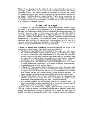 'Abbas, "I was praying while the caller to prayer was making the iqamah. The
Messenger of Allah pulled me and said, 'Do you pray four rak'ah for the morning
(obligatory) prayer?" The hadith is related by al-Baihaqi, at-Tabarani, Abu Dawud,
at-Tayalisi and al-Hakim, who said it is sahih according to the criterion of al-Bukhari
and Muslim. Abu Musa al-Ash'ari related that the Prophet saw a man praying two
rak'ah of the morning prayer while the caller to prayer was making the (second) call.
The Prophet touched his elbow and said, "Shouldn't this be before that?" (Related
by at-Tabarani. Al-'Iraqi says it is good.)

                           Azhan, call to prayer
1- The azhan: is a call to inform others in specific words that the time for a prayer
has begun. It is a call to the congregation, and is an expression of the Islamic
practices. It is obligatory or highly preferred. Al-Qurtubi and others have said that
the azhan, although it has very few words, covers all essentials of the faith. It
begins by proclaiming the greatness of Allah, pointing to His existence and
perfection. It mentions His oneness and the denial of polytheism, and it confers the
messengership of Muhammad, upon whom be peace. It calls to specific acts of
obedience after testifying to Muhammad's messengership, and it calls to a
prosperity which is everlasting, pointing to the return to Allah. Then, in a manner of
emphasis, it repeats some of what was already mentioned.

2- Azhan, its Virtues and Excellence: Many hadith describe the virtues of the
azhan and the one who calls it. Such hadith include the following:
  1. Abu Hurairah reported that the Prophet said, "If the people knew what was in
     the azhan and the first row (of the prayer in virtue), and that they could not get
     it save by drawing lots, they would draw lots. If they knew the reward for
     praying the noon prayer early in its time, they would race to it. And if they knew
     the reward for the night and the morning prayers in congregation, they would
     come to them even if they had to crawl." (Related by al-Bukhari and others.)
  2. Mu'awiyyah reported that the Prophet, upon whom be peace, said, "The callers
     to prayer will have the longest necks of all people on the Day of Resurrection."
     (Related by Ahmad, Muslim, and Ibn Majah.)
  3. Al-Barra' ibn 'Aazib reported that the Prophet, upon whom be peace, said,
     "Allah and His angels pray upon those in the first rows. And the caller to prayer
     is forgiven, for as far as his voice reaches and whoever hears him will confirm
     what he says. He will get a reward similar to those who pray with him." This
     hadith is related by Ahmad and an-Nasa'i. Al-Munzhiri says its chain is good.
  4. Abu ad-Darda' reported that he heard the Prophet, upon whom be peace, say,
     "If three people do not make the azhan and establish the prayer among
     themselves, Satan gains mastery over them." (Related by Ahmad.)
  5. Abu Hurairah reported that the Prophet, upon whom be peace, said, "The
     imam is a guarantor, and the caller to prayer is one who is given the trust. O
     Allah, guide the imam and forgive the caller to prayer."
'Uqbah ibn 'Aamar said he heard the Prophet, upon whom be peace, say, "Your
Lord, the Exalted, is amazed (and pleased) by one who is watching sheep in his
pasture, then goes to the mountain to make the call to prayer and pray. Allah, the
Exalted, says, 'Look at my slave there who makes the call to prayer and establishes

                                          14
 