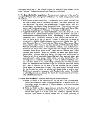 the prayer out of fear of Me. I have forgiven my slave and have allowed him to
enter Paradise."' (Related by Ahmad, Abu Dawud and anNasa'i.)

3- The Event Behind Its Legislation: The azhan was made part of the shari'ah
during the first year after the migration to Madinah. The hadith clarify what led up to
its institution.
     1- Nafa' related that Ibn 'Umar said, "The Muslims would gather and calculate
        the time of prayer, and no one would call them. They spoke about that one
        day. Some said, 'We should have a bell like the Christians.' Others said, 'We
        should have a horn like the Jews.' Suggested 'Umar, 'Why don't we have one
        person call the others to prayer?' The Messenger of Allah said, 'Stand, Bilal,
        and make the call to prayer." (Related by Ahmad and al-Bukhari.)
     2- Reported 'Abdullah ibn (Zaid ibn) 'Abd Rabbih, "When the Prophet was to
        order the use of a bell to call the people to prayer, he disliked it because it
        resembled the Christian practice. While I was sleeping, a man came to me
        carraying a bell. I said to him, 'O slave of Allah, will you sell me that bell?'
        Said he, 'What would you do with it?' I replied, 'I would call the people to
        prayer with it.' Said he, 'Shall I not guide you to something better than that?' I
        said, 'Certainly.' Said he, 'You should say, Allahu akbar, Allahu akbar, Allahu
        akbar, Allahu akbar. Ashhadu alla ilaha illal-lah, ashhadu alla ilaha illallah,
        Ashhadu anna Muhammad ar-Rasool-lal-lah, ashhadu anna Muhammadar-
        Rasool-lal-lah. Hayya 'alas-salah, hayyah 'alassalah. Hayya 'alal-falah, hayya
        'alal-falah. Allahu akbar, Allahu akbar. La ilaha illal-lah.' Then he went a short
        distance away and said, 'When you stand for the prayer, say, 'Allahu akbar,
        Allahu akbar. Ashhadu alla ilaha illal-lah, Ashhadu anna Muhammad ar-
        Rasool-lal-lah Hayya 'alas-salah, hayya 'alal-falah. Qad qaamatis-salah, qad
        qaamatis-salah. Allahu akbar, Allahu akbar. La ilaha illal-lah.'When the
        morning came, I went to the Messenger of Allah to tell him what I had seen.
        He said, 'Your dream is true, Allah willing. Go to Bilal, tell him what you have
        seen, and tell him to make the call to prayer, for he has the best voice among
        you.' I went to Bilal and told him what to do, and he made the call to prayer.
        'Umar was in his house when he heard it. He came out with his cloak, saying
        'By the One who has raised you with the truth, I saw similar to what he saw.'
        The Prophet, upon whom be peace, said, 'To Allah is the praise." The hadith
        is related by Ahmad, Abu Dawud, Ibn Majah, Ibn Khuzaimah and at-Tirmizhi,
        who called it hassan sahih.

4- Azhan, How It Is Made: There are three ways to make the azhan:
      1- Make four takbir at the beginning and say the rest of the phrases twice,
         without any repetition, except for the last statement of la illaha illa-lah. So,
         the azhan would be made up of fifteen phrases, as in the preceding
         hadith of 'Abdullah.
      2- Make four takbir and then repeat ashhadu an la ilaha illal-lah, twice, and
         ashhadu anna Muhammad ar-Rasool-lal-lah twice, in a low voice, then
         repeat them again in a louder voice. Abu Mahzhura reported that the
         Prophet, upon whom be peace, taught him an azhan consisting of



                                           15
 