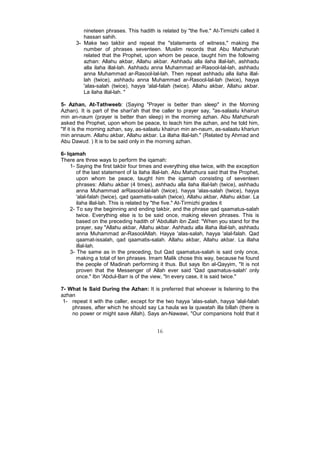 nineteen phrases. This hadith is related by "the five." At-Tirmizhi called it
         hassan sahih.
      3- Make two takbir and repeat the "statements of witness," making the
         number of phrases seventeen. Muslim records that Abu Mahzhurah
         related that the Prophet, upon whom be peace, taught him the following
         azhan: Allahu akbar, Allahu akbar. Ashhadu alla ilaha illal-lah, ashhadu
         alla ilaha illal-lah. Ashhadu anna Muhammad ar-Rasool-lal-lah, ashhadu
         anna Muhammad ar-Rasool-lal-lah. Then repeat ashhadu alla ilaha illal-
         lah (twice), ashhadu anna Muhammad ar-Rasool-lal-lah (twice), hayya
         'alas-salah (twice), hayya 'alal-falah (twice). Allahu akbar, Allahu akbar.
         La ilaha illal-lah. "

5- Azhan, At-Tathweeb: (Saying "Prayer is better than sleep" in the Morning
Azhan). It is part of the shari'ah that the caller to prayer say, "as-salaatu khairun
min an-naum (prayer is better than sleep) in the morning azhan. Abu Mahzhurah
asked the Prophet, upon whom be peace, to teach him the azhan, and he told him,
"If it is the morning azhan, say, as-salaatu khairun min an-naum, as-salaatu khariun
min annaum. Allahu akbar, Allahu akbar. La illaha illal-lah." (Related by Ahmad and
Abu Dawud. ) It is to be said only in the morning azhan.

6- Iqamah
There are three ways to perform the iqamah:
    1- Saying the first takbir four times and everything else twice, with the exception
       of the last statement of la ilaha illal-lah. Abu Mahzhura said that the Prophet,
       upon whom be peace, taught him the iqamah consisting of seventeen
       phrases: Allahu akbar (4 times), ashhadu alla ilaha illal-lah (twice), ashhadu
       anna Muhammad arRasool-lal-lah (twice), hayya 'alas-salah (twice), hayya
       'alal-falah (twice), qad qaamatis-salah (twice), Allahu akbar, Allahu akbar. La
       ilaha illal-lah. This is related by "the five." At-Tirmizhi grades it
    2- To say the beginning and ending takbir, and the phrase qad qaamatus-salah
       twice. Everything else is to be said once, making eleven phrases. This is
       based on the preceding hadith of 'Abdullah ibn Zaid: "When you stand for the
       prayer, say "Allahu akbar, Allahu akbar. Ashhadu alla illaha illal-lah, ashhadu
       anna Muhammad ar-RasoolAllah. Hayya 'alas-salah, hayya 'alal-falah. Qad
       qaamat-issalah, qad qaamatis-salah. Allahu akbar, Allahu akbar. La illaha
       illal-lah.
    3- The same as in the preceding, but Qad qaamatus-salah is said only once,
       making a total of ten phrases. Imam Malik chose this way, because he found
       the people of Madinah performing it thus. But says Ibn al-Qayyim, "It is not
       proven that the Messenger of Allah ever said 'Qad qaamatus-salah' only
       once." Ibn 'Abdul-Barr is of the view, "In every case, it is said twice."

7- What Is Said During the Azhan: It is preferred that whoever is listening to the
azhan
 1- repeat it with the caller, except for the two hayya 'alas-salah, hayya 'alal-falah
    phrases, after which he should say La haula wa la quwatah illa billah (there is
    no power or might save Allah). Says an-Nawawi, "Our companions hold that it


                                          16
 