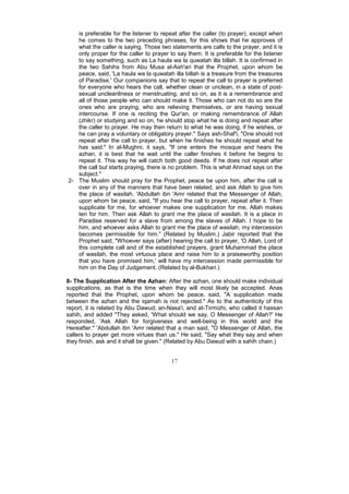 is preferable for the listener to repeat after the caller (to prayer), except when
   he comes to the two preceding phrases, for this shows that he approves of
   what the caller is saying. Those two statements are calls to the prayer, and it is
   only proper for the caller to prayer to say them. It is preferable for the listener
   to say something, such as La haula wa la quwatah illa billah. It is confirmed in
   the two Sahihs from Abu Musa al-Ash'ari that the Prophet, upon whom be
   peace, said, 'La haula wa la quwatah illa billah is a treasure from the treasures
   of Paradise.' Our companions say that to repeat the call to prayer is preferred
   for everyone who hears the call, whether clean or unclean, in a state of post-
   sexual uncleanliness or menstruating, and so on, as it is a remembrance and
   all of those people who can should make it. Those who can not do so are the
   ones who are praying, who are relieving themselves, or are having sexual
   intercourse. If one is reciting the Qur'an, or making remembrance of Allah
   (zhikr) or studying and so on, he should stop what he is doing and repeat after
   the caller to prayer. He may then return to what he was doing, if he wishes, or
   he can pray a voluntary or obligatory prayer." Says ash-Shaf'i, "One should not
   repeat after the call to prayer, but when he finishes he should repeat what he
   has said." In al-Mughni, it says, "If one enters the mosque and hears the
   azhan, it is best that he wait until the caller finishes it before he begins to
   repeat it. This way he will catch both good deeds. If he does not repeat after
   the call but starts praying, there is no problem. This is what Ahmad says on the
   subject."
2- The Muslim should pray for the Prophet, peace be upon him, after the call is
   over in any of the manners that have been related, and ask Allah to give him
   the place of wasilah. 'Abdullah ibn 'Amr related that the Messenger of Allah,
   upon whom be peace, said, "If you hear the call to prayer, repeat after it. Then
   supplicate for me, for whoever makes one supplication for me, Allah makes
   ten for him. Then ask Allah to grant me the place of wasilah. It is a place in
   Paradise reserved for a slave from among the slaves of Allah. I hope to be
   him, and whoever asks Allah to grant me the place of wasilah, my intercession
   becomes permissible for him." (Related by Muslim.) Jabir reported that the
   Prophet said, "Whoever says (after) hearing the call to prayer, 'O Allah, Lord of
   this complete call and of the established prayers, grant Muhammad the place
   of wasilah, the most virtuous place and raise him to a praiseworthy position
   that you have promised him,' will have my intercession made permissible for
   him on the Day of Judgement. (Related by al-Bukhari.)

8- The Supplication After the Azhan: After the azhan, one should make individual
supplications, as that is the time when they will most likely be accepted. Anas
reported that the Prophet, upon whom be peace, said, "A supplication made
between the azhan and the iqamah is not rejected." As to the authenticity of this
report, it is related by Abu Dawud, an-Nasa'i, and at-Tirmizhi, who called it hassan
sahih, and added "They asked, 'What should we say, O Messenger of Allah?' He
responded, 'Ask Allah for forgiveness and well-being in this world and the
Hereafter." 'Abdullah ibn 'Amr related that a man said, "O Messenger of Allah, the
callers to prayer get more virtues than us." He said, "Say what they say and when
they finish, ask and it shall be given." (Related by Abu Dawud with a sahih chain.)


                                         17
 