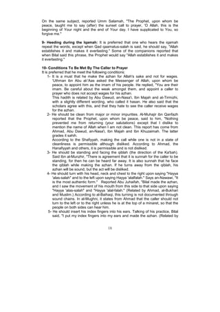 On the same subject, reported Umm Salamah, "The Prophet, upon whom be
peace, taught me to say (after) the sunset call to prayer, 'O Allah, this is the
beginning of Your night and the end of Your day. I have supplicated to You, so
forgive me."

9- Heeding during the Iqamah: It is preferred that one who hears the iqamah
repeat the words, except when Qad qaamatus-salah is said, he should say, "Allah
establishes it and makes it everlasting." Some of the companions reported that
when Bilal said this phrase, the Prophet would say "Allah establishes it and makes
it everlasting."

10- Conditions To Be Met By The Caller to Prayer
It is preferred that he meet the following conditions:
     1- It is a must that he make the azhan for Allah's sake and not for wages.
         'Uthman ibn Abu al-'Aas asked the Messenger of Allah, upon whom be
         peace, to appoint him as the imam of his people. He replied, "You are their
         imam. Be careful about the weak amongst them, and appoint a caller to
         prayer who does not accept wages for his azhan.
         This hadith is related by Abu Dawud, an-Nasa'i, Ibn Majah and at-Tirmizhi,
         with a slightly different wording, who called it hasan. He also said that the
         scholars agree with this, and that they hate to see the caller receive wages
         for the azhan.
     2- He should be clean from major or minor impurities. Al-Muhajir ibn Qanfazh
         reported that the Prophet, upon whom be peace, said to him, "Nothing
         prevented me from returning (your salutations) except that I dislike to
         mention the name of Allah when I am not clean. This report has come from
         Ahmad, Abu Dawud, an-Nasa'i, Ibn Majah and Ibn Khuzaimah. The latter
         grades it sahih.
         According to the Shafiyyah, making the call while one is not in a state of
         cleanliness is permissible although disliked. According to Ahmad, the
         Hanafiyyah and others, it is permissible and is not disliked.
     3- He should be standing and facing the qiblah (the direction of the Ka'bah).
         Said Ibn al-Munzhir, "There is agreement that it is sunnah for the caller to be
         standing, for then he can be heard far away. It is also sunnah that he face
         the qiblah while making the azhan. If he turns away from the qiblah, his
         azhan will be sound, but the act will be disliked.
     4- He should turn with his head, neck and chest to the right upon saying "Hayya
         'alas-salah" and to the left upon saying Hayya 'alalfalah." Says an-Nawawi, "It
         is the most authentic form." Reported Abu Juhaifah, "Bilal made the azhan,
         and I saw the movement of his mouth from this side to that side upon saying
         "Hayya 'alas-salah" and "Hayya 'alal-falah." (Related by Ahmad, al-Bukhari
         and Muslim.) According to al-Baihaqi, this turning is not documented through
         sound chains. In al-Mughni, it states from Ahmad that the caller should not
         turn to the left or to the right unless he is at the top of a minaret, so that the
         people on both sides can hear him.
      5- He should insert his index fingers into his ears. Talking of his practice, Bilal
         said, "I put my index fingers into my ears and made the azhan. (Related by


                                            18
 