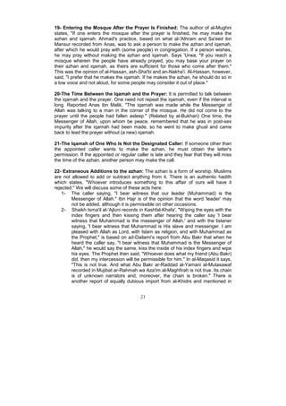 19- Entering the Mosque After the Prayer Is Finished: The author of al-Mughni
states, "If one enters the mosque after the prayer is finished, he may make the
azhan and iqamah. Ahmad's practice, based on what al-'Athram and Sa'eed ibn
Mansur recorded from Anas, was to ask a person to make the azhan and iqamah,
after which he would pray with (some people) in congregation. If a person wishes,
he may pray without making the azhan and iqamah. Says 'Urwa, "If you reach a
mosque wherein the people have already prayed, you may base your prayer on
their azhan and iqamah, as theirs are sufficient for those who come after them."
This was the opinion of al-Hassan, ash-Sha'bi and an-Nakha'i. Al-Hassan, however,
said, "I prefer that he makes the iqamah. If he makes the azhan, he should do so in
a low voice and not aloud, for some people may consider it out of place."

20-The Time Between the Iqamah and the Prayer: It is permitted to talk between
the iqamah and the prayer. One need not repeat the iqamah, even if the interval is
long. Reported Anas ibn Malik, "The iqamah was made while the Messenger of
Allah was talking to a man in the corner of the mosque. He did not come to the
prayer until the people had fallen asleep." (Related by al-Bukhari) One time, the
Messenger of Allah, upon whom be peace, remembered that he was in post-sex
impurity after the iqamah had been made, so he went to make ghusl and came
back to lead the prayer without (a new) iqamah.

21-The Iqamah of One Who Is Not the Designated Caller: If someone other than
the appointed caller wants to make the azhan, he must obtain the latter's
permission. If the appointed or regular caller is late and they fear that they will miss
the time of the azhan, another person may make the call.

22- Extraneous Additions to the azhan: The azhan is a form of worship. Muslims
are not allowed to add or subtract anything from it. There is an authentic hadith
which states, "Whoever introduces something to this affair of ours will have it
rejected." We will discuss some of these acts here:
    1- The caller saying, "I bear witness that our leader (Muhammad) is the
        Messenger of Allah." Ibn Hajr is of the opinion that the word 'leader' may
        not be added, although it is permissible on other occasions.
    2- Shaikh Isma'il al-'Ajluni records in Kashfal-Khafa', "Wiping the eyes with the
        index fingers and then kissing them after hearing the caller say 'I bear
        witness that Muhammad is the messenger of Allah,' and with the listener
        saying, 'I bear witness that Muhammad is His slave and messenger. I am
        pleased with Allah as Lord, with Islam as religion, and with Muhammad as
        the Prophet," is based on ad-Dailami's report from Abu Bakr that when he
        heard the caller say, "I bear witness that Muhammad is the Messenger of
        Allah," he would say the same, kiss the inside of his index fingers and wipe
        his eyes. The Prophet then said, "Whoever does what my friend (Abu Bakr)
        did, then my intercession will be permissible for him." In al-Maqasid it says,
        "This is not true. And what Abu Bakr ar-Raddad al-Yamani al-Mutasawaf
        recorded in Mujibat ar-Rahmah wa Aza'im al-Maghfirah is not true. Its chain
        is of unknown narrators and, moreover, the chain is broken." There is
        another report of equally dubious import from al-Khidrs and mentioned in


                                          21
 