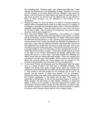the preceding book: "Whoever says, upon hearing the caller say, 'I bear
     witness that Muhammad is the Messenger of Allah,' 'Welcome O my love
     and the coolness of my eyes, Muhammad ibn 'Abdullah, upon whom be
     peace,' and then kisses his index fingers and wipes his eye with them, he
     well never go blind; nor will he never be afflicted with an eye infection."'
     None of these practices can be attributed to the Prophet or his
     companions.
3-   Singing the Azhan To "sing" the azhan or to state it in improper Arabic by
     adding a letter or lengthening the sound of a vowel, and so on, is disliked. If
     it changes or obscures the meaning of what is said, it becomes forbidden.
     Reported Yahya al-Baka', "I saw Ibn 'Umar say to a man, 'I am mad at you
     for the sake of Allah.' Then he said to his companions, 'He sings in making
     his azhan, and he takes wages for it."'
4-   Zhikr and azhan Making zhikr, supplications, and practices of a similar
     nature before the morning azhan are innovations to the sunnah. In al-Iqna
     and its commentary, a book of Hanbali fiqh, it is stated, "What some callers
     do before the morning azhan (i.e. zhikr, chanting, loud supplications and so
     on) are not part of the sunnah. No scholar has said that it is preferred to do
     such acts. In fact, they are hateful innovations introduced after the time of
     the Prophet and his companions. No one is to order such acts, and no one
     is to blame one who avoids such acts. If one has left money for such acts, it
     is not permissible to use it for those acts, as they contradict the sunnah. In
     Talbis Iblis by Ibn al-Jauzi, it states, "I have seen people staying up a part
     of the night on the minaret admonishing the people, making zhikr and
     reciting the Qur'an in a loud voice. They keep people from sleeping and
     disturb those who are making late-night prayers. These are rejected and
     evil actions." Ibn Hajr says in Fath al-Bari, "What is done in the way of zhikr
     before the morning azhan, the Friday prayers and the prayers for the
     Prophet is derived neither from the azhan nor from the Islamic law.
5-   To say aloud "Peace and blessings upon the Messenger" after the azhan
     This is a hated innovation. Ibn Hajr says in al-Fatawa al-Kubra, "Our
     shaikhs and others have given a legal verdict about the prayers and
     salutations for the Prophet after the azhan and how the callers to prayer do
     it. Their verdict is that (the prayers for the Prophet) has its root in the
     sunnah, but the manner in which they perform it is an innovation."
     Muhammad 'Abduh was asked about saying the prayers and salutation for
     the Prophet subsequent to the azhan and he said, "The azhan, as
     mentioned in al-Khaniyyah, is only for the prescribed prayers. It consists of
     fifteen phrases, the last being La ilaha illal-lah. Whatever is mentioned
     before or after it is an innovation. It has been introduced for rhythm, and
     nothing else. There is hardly a scholar who has allowed it, nor does it make
     any sense to say that it is a good innovation, for every innovation in matters
     of worship is evil. Whoever claims that it is not for melody is lying."




                                       22
 