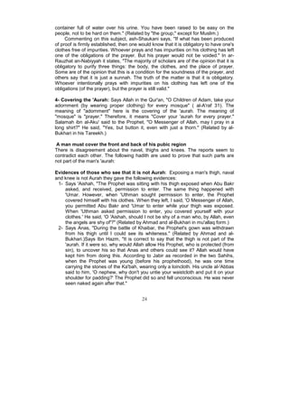 container full of water over his urine. You have been raised to be easy on the
people, not to be hard on them." (Related by "the group," except for Muslim.)
     Commenting on this subject, ash-Shaukani says, "If what has been produced
of proof is firmly established, then one would know that it is obligatory to have one's
clothes free of impurities. Whoever prays and has impurities on his clothing has left
one of the obligations of the prayer. But his prayer would not be voided." In ar-
Rauzhat an-Nabiyyah it states, "The majority of scholars are of the opinion that it is
obligatory to purify three things: the body, the clothes, and the place of prayer.
Some are of the opinion that this is a condition for the soundness of the prayer, and
others say that it is just a sunnah. The truth of the matter is that it is obligatory.
Whoever intentionally prays with impurities on his clothing has left one of the
obligations (of the prayer), but the prayer is still valid."

4- Covering the 'Aurah: Says Allah in the Qur'an, "O Children of Adam, take your
adornment (by wearing proper clothing) for every mosque" ( al-A'raf 31). The
meaning of "adornment" here is the covering of the 'aurah. The meaning of
"mosque" is "prayer." Therefore, it means "Cover your 'aurah for every prayer."
Salamah ibn al-Aku' said to the Prophet, "O Messenger of Allah, may I pray in a
long shirt?" He said, "Yes, but button it, even with just a thorn." (Related by al-
Bukhari in his Tareekh.)

 A man must cover the front and back of his pubic region
There is disagreement about the navel, thighs and knees. The reports seem to
contradict each other. The following hadith are used to prove that such parts are
not part of the man's 'aurah:

Evidences of those who see that it is not Aurah: Exposing a man's thigh, naval
and knee is not Aurah they gave the following evidences:
 1- Says 'Aishah, "The Prophet was sitting with his thigh exposed when Abu Bakr
    asked, and received, permission to enter. The same thing happened with
    'Umar. However, when 'Uthman sought permission to enter, the Prophet
    covered himself with his clothes. When they left, I said, 'O Messenger of Allah,
    you permitted Abu Bakr and 'Umar to enter while your thigh was exposed.
    When 'Uthman asked permission to enter, you covered yourself with your
    clothes.' He said, 'O 'Aishah, should I not be shy of a man who, by Allah, even
    the angels are shy of'?" (Related by Ahmad and al-Bukhari in mu'allaq form.)
 2- Says Anas, "During the battle of Khaibar, the Prophet's gown was withdrawn
    from his thigh until I could see its whiteness." (Related by Ahmad and al-
    Bukhari.)Says Ibn Hazm, "It is correct to say that the thigh is not part of the
    'aurah. If it were so, why would Allah allow His Prophet, who is protected (from
    sin), to uncover his so that Anas and others could see it? Allah would have
    kept him from doing this. According to Jabir as recorded in the two Sahihs,
    when the Prophet was young (before his prophethood), he was one time
    carrying the stones of the Ka'bah, wearing only a loincloth. His uncle al-'Abbas
    said to him, 'O nephew, why don't you untie your waistcloth and put it on your
    shoulder for padding?' The Prophet did so and fell unconscious. He was never
    seen naked again after that."


                                          24
 