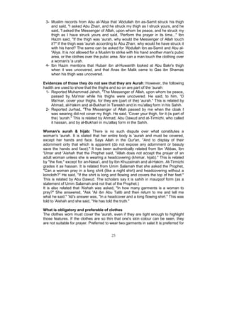 3- Muslim records from Abu al-'Aliya that 'Abdullah ibn as-Samit struck his thigh
    and said, "I asked Abu Zharr, and he struck my thigh as I struck yours, and he
    said, 'I asked the Messenger of Allah, upon whom be peace, and he struck my
    thigh as I have struck yours and said, 'Perform the prayer in its time..." Ibn
    Hazm said, "If the thigh was 'aurah, why would the Messenger of Allah touch
    it?" If the thigh was 'aurah according to Abu Zharr, why would he have struck it
    with his hand? The same can be asked for 'Abdullah ibn as-Samit and Abu al-
    'Aliya. It is not allowed for a Muslim to strike with his hand another man's pubic
    area, or the clothes over the pubic area. Nor can a man touch the clothing over
    a woman's 'a urah.
 4- Ibn Hazm mentions that Hubair ibn al-Huwairith looked at Abu Bakr's thigh
    when it was uncovered, and that Anas ibn Malik came to Qas ibn Shamas
    when his thigh was uncovered.

Evidences of those they do not see that they are Aurah: However, the following
hadith are used to show that the thighs and so on are part of the 'aurah:
 1- Reported Muhammad Jahsh, "The Messenger of Allah, upon whom be peace,
     passed by Ma'mar while his thighs were uncovered. He said, to him, 'O
     Ma'mar, cover your thighs, for they are (part of the) 'aurah." This is related by
     Ahmad, al-Hakim and al-Bukhari in Tareekh and in mu'allaq form in his Sahih.
 2- Reported Jurhad, "The Messenger of Allah passed by me when the cloak I
     was wearing did not cover my thigh. He said, 'Cover your thigh, for it (is part of
     the) 'aurah." This is related by Ahmad, Abu Dawud and at-Tirmizhi, who called
     it hassan, and by al-Bukhari in mu'allaq form in the Sahih.

Woman's aurah & hijab: There is no such dispute over what constitutes a
woman's 'aurah. It is stated that her entire body is 'aurah and must be covered,
except her hands and face. Says Allah in the Qur'an, "And to display of their
adornment only that which is apparent (do not expose any adornment or beauty
save the hands and face)." It has been authentically related from Ibn 'Abbas, Ibn
'Umar and 'Aishah that the Prophet said, "Allah does not accept the prayer of an
adult woman unless she is wearing a headcovering (khimar, hijab)." This is related
by "the five," except for an-Nasa'i, and by Ibn Khuzaimah and al-Hakim. At-Tirmizhi
grades it as hassan. It is related from Umm Salamah that she asked the Prophet,
"Can a woman pray in a long shirt (like a night shirt) and headcovering without a
loincloth?" He said, "If the shirt is long and flowing and covers the top of her feet."
This is related by Abu Dawud. The scholars say it is sahih in mauqoof form (as a
statement of Umm Salamah and not that of the Prophet.)
It is also related that 'Aishah was asked, "In how many garments is a woman to
pray?" She answered, "Ask 'Ali ibn Abu Talib and then return to me and tell me
what he said." 'Ali's answer was, "In a headcover and a long flowing shirt." This was
told to 'Aishah and she said, "He has told the truth."

What is obligatory and preferable of clothes
The clothes worn must cover the 'aurah, even if they are tight enough to highlight
those features. If the clothes are so thin that one's skin colour can be seen, they
are not suitable for prayer. Preferred to wear two garments in salat It is preferred for


                                          25
 