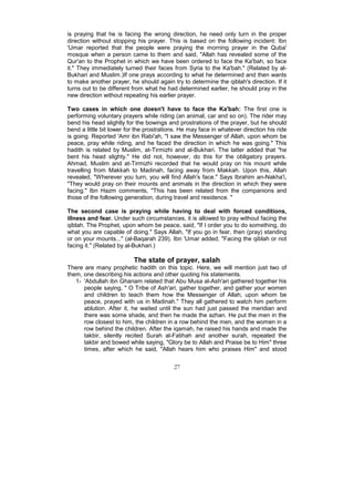 is praying that he is facing the wrong direction, he need only turn in the proper
direction without stopping his prayer. This is based on the following incident: Ibn
'Umar reported that the people were praying the morning prayer in the Quba'
mosque when a person came to them and said, "Allah has revealed some of the
Qur'an to the Prophet in which we have been ordered to face the Ka'bah, so face
it." They immediately turned their faces from Syria to the Ka'bah." (Related by al-
Bukhari and Muslim.)If one prays according to what he determined and then wants
to make another prayer, he should again try to determine the qiblah's direction. If it
turns out to be different from what he had determined earlier, he should pray in the
new direction without repeating his earlier prayer.

Two cases in which one doesn't have to face the Ka'bah: The first one is
performing voluntary prayers while riding (an animal, car and so on). The rider may
bend his head slightly for the bowings and prostrations of the prayer, but he should
bend a little bit lower for the prostrations. He may face in whatever direction his ride
is going. Reported 'Amr ibn Rabi'ah, "I saw the Messenger of Allah, upon whom be
peace, pray while riding, and he faced the direction in which he was going." This
hadith is related by Muslim, at-Tirmizhi and al-Bukhari. The latter added that "he
bent his head slighty." He did not, however, do this for the obligatory prayers.
Ahmad, Muslim and at-Tirmizhi recorded that he would pray on his mount while
travelling from Makkah to Madinah, facing away from Makkah. Upon this, Allah
revealed, "Wherever you turn, you will find Allah's face." Says Ibrahim an-Nakha'i,
"They would pray on their mounts and animals in the direction in which they were
facing." Ibn Hazm comments, "This has been related from the companions and
those of the following generation, during travel and residence. "

The second case is praying while having to deal with forced conditions,
illness and fear. Under such circumstances, it is allowed to pray without facing the
qiblah. The Prophet, upon whom be peace, said, "If I order you to do something, do
what you are capable of doing." Says Allah, "If you go in fear, then (pray) standing
or on your mounts..." (al-Baqarah 239). Ibn 'Umar added, "Facing the qiblah or not
facing it." (Related by al-Bukhari.)

                          The state of prayer, salah
There are many prophetic hadith on this topic. Here, we will mention just two of
them, one describing his actions and other quoting his statements.
   1- 'Abdullah ibn Ghanam related that Abu Musa al-Ash'ari gathered together his
      people saying, " O Tribe of Ash'ari, gather together, and gather your women
      and children to teach them how the Messenger of Allah, upon whom be
      peace, prayed with us in Madinah." They all gathered to watch him perform
      ablution. After it, he waited until the sun had just passed the meridian and
      there was some shade, and then he made the azhan. He put the men in the
      row closest to him, the children in a row behind the men, and the women in a
      row behind the children. After the iqamah, he raised his hands and made the
      takbir, silently recited Surah al-Fatihah and another surah, repeated the
      takbir and bowed while saying, "Glory be to Allah and Praise be to Him" three
      times, after which he said, "Allah hears him who praises Him" and stood


                                          27
 