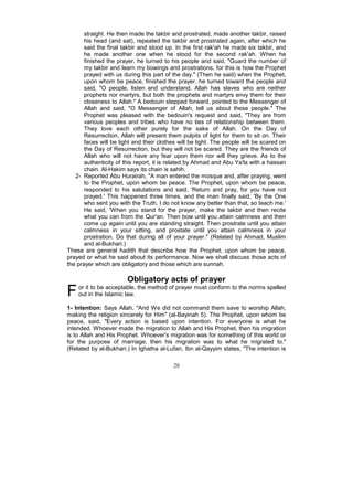 straight. He then made the takbir and prostrated, made another takbir, raised
       his head (and sat), repeated the takbir and prostrated again, after which he
       said the final takbir and stood up. In the first rak'ah he made six takbir, and
       he made another one when he stood for the second rak'ah. When he
       finished the prayer, he turned to his people and said, "Guard the number of
       my takbir and learn my bowings and prostrations, for this is how the Prophet
       prayed with us during this part of the day." (Then he said) when the Prophet,
       upon whom be peace, finished the prayer, he turned toward the people and
       said, "O people, listen and understand. Allah has slaves who are neither
       prophets nor martyrs, but both the prophets and martyrs envy them for their
       closeness to Allah." A bedouin stepped forward, pointed to the Messenger of
       Allah and said, "O Messenger of Allah, tell us about these people." The
       Prophet was pleased with the bedouin's request and said, "They are from
       various peoples and tribes who have no ties of relationship between them.
       They love each other purely for the sake of Allah. On the Day of
       Resurrection, Allah will present them pulpits of light for them to sit on. Their
       faces will be light and their clothes will be light. The people will be scared on
       the Day of Resurrection, but they will not be scared. They are the friends of
       Allah who will not have any fear upon them nor will they grieve. As to the
       authenticity of this report, it is related by Ahmad and Abu Ya'la with a hassan
       chain. Al-Hakim says its chain is sahih.
   2- Reported Abu Hurairah, "A man entered the mosque and, after praying, went
       to the Prophet, upon whom be peace. The Prophet, upon whom be peace,
       responded to his salutations and said, 'Return and pray, for you have not
       prayed.' This happened three times, and the man finally said, 'By the One
       who sent you with the Truth, I do not know any better than that, so teach me.'
       He said, 'When you stand for the prayer, make the takbir and then recite
       what you can from the Qur'an. Then bow until you attain calmness and then
       come up again until you are standing straight. Then prostrate until you attain
       calmness in your sitting, and prostate until you attain calmness in your
       prostration. Do that during all of your prayer." (Related by Ahmad, Muslim
       and al-Bukhari.)
These are general hadith that describe how the Prophet, upon whom be peace,
prayed or what he said about its performance. Now we shall discuss those acts of
the prayer which are obligatory and those which are sunnah.

                        Obligatory acts of prayer
F   or it to be acceptable, the method of prayer must conform to the norms spelled
    out in the Islamic law.

1- Intention: Says Allah, "And We did not command them save to worship Allah,
making the religion sincerely for Him" (al-Bayinah 5). The Prophet, upon whom be
peace, said, "Every action is based upon intention. For everyone is what he
intended. Whoever made the migration to Allah and His Prophet, then his migration
is to Allah and His Prophet. Whoever's migration was for something of this world or
for the purpose of marriage, then his migration was to what he migrated to."
(Related by al-Bukhari.) In Ighatha al-Lufan, Ibn al-Qayyim states, "The intention is

                                          28
 