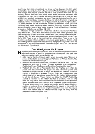 taught you that which (heretofore) you knew not" (al-Baqarah 238-239). Allah
explains how to pray during fear, safety or wartime "And when you are among them
and arrange their prayers for them, let only a party of them stand with you (to
worship) and let them take their arms. Then, when they have performed their
prostrations, let them fall to the rear and let another party come to pray with you,
and let them take their precautions and arms. They who disbelieve long for you to
neglect your arms and your baggage, that they may attack. It is no sin for you to lay
aside your arms, if rain impedes you or if you are sick. But take your precautions.
Lo! Allah prepares for the disbelievers shameful punishment. When you have
performed your prayer, remember Allah, standing, sitting and reclining. And when
you are in safety, observe your prayer properly. Prayer at fixed hours has been
enjoined on the believers" (an-Nisa' 102-103).
     Allah also strongly warns those who tamper with their prayers or are heedless:
Says Allah in the Qur'an, "Now there has succeeded them a later generation who
have ruined their prayers and have followed lusts. But they will meet deception"
(Maryam 59); "Ah, woe unto worshippers who are heedless of their prayers" (al-
Ma'un 4-5). Prayer is one of the most important acts in Islam: Prayer is one of the
most important acts in Islam, and thus it requires a special guidance Ibrahim asked
his Lord to give him descendants who abided by their prayers: "My Lord! Cause me
and (some) of my offspring to remain constant in prayer. And O our Lord! Accept
my supplication" (Ibrahim 40).

                   One Who Ignores His Prayers
N   ot praying and denying its obligation is seen as disbelief and places the person
    outside the religion of Islam. All scholars agree on this point. They base their
    opinion on several hadith, some of which are:
  1- Jabir reports that the Prophet, upon whom be peace, said, "Between a
     person and disbelief is discarding prayer." (Related by Ahmad, Muslim, Abu
     Dawud, at-Tirmizhi and Ibn Majah.)
  2- Buraidah reported that the Prophet, upon whom be peace, said, "The pact
     between us and them is prayer. Whoever abandons it is a disbeliever."
     (Related by Ahmad, Abu Dawud, at-Tirmizhi, anNasa'i and Ibn Majah.)
  3- 'Abdullah ibn 'Amr ibn al-'Aas reported that the Prophet, upon whom be
     peace, one day mentioned the prayer and said, "Whoever guards and
     observes his prayer, they will be a light and a proof and a saviour for him on
     the Day of Resurrection. Whoever does not guard and observe them, they
     will not be a light or a proof or a saviour for him. On the Day of Resurrection,
     he will be with Qarun, Fir'aun, Haman and Ubayy ibn Khalf." (Related by
     Ahmad, at-Tabarani and Ibn Hibban. Its chain is excellent.) That one who
     does not pray will be with the leaders of the unbelievers in the Hereafter
     makes it evident that such a person is an unbeliever. Says Ibn al-Qayyim,
     "The one who does not pray may be preoccupied with his wealth, kingdom,
     position or business. If one is kept away from his prayers by his wealth, he
     will be with Qarun. One whose kingdom keeps him away from the prayers
     will be with Haman, and one whose business keeps him away from the
     prayers will be with Ubayy ibn Khalf."



                                         2
 
