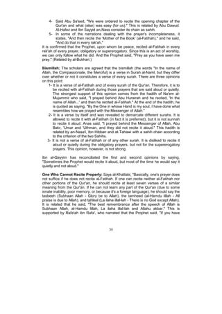 4- Said Abu Sa'eed, "We were ordered to recite the opening chapter of the
         Qur'an and what (else) was easy (for us)." This is related by Abu Dawud.
         Al-Hafez and Ibn Sayyid an-Nass consider its chain as sahih.
     5- In some of the narrations dealing with the prayer's incompleteness, it
         states, "And then recite the 'Mother of the Book' (al-Fatihah)," and he said,
         "And do that in every rak'ah."
It is confirmed that the Prophet, upon whom be peace, recited al-Fatihah in every
rak'ah of every prayer, obligatory or supererogatory. Since this is an act of worship,
we can only follow what he did. And the Prophet said, "Pray as you have seen me
pray." (Related by al-Bukhari.)

Bismillah: The scholars are agreed that the bismillah (the words "In the name of
Allah, the Compassionate, the Merciful) is a verse in Surah al-Naml, but they differ
over whether or not it constitutes a verse of every surah. There are three opinions
on this point:
     1- It is a verse of al-Fatihah and of every surah of the Qur'an. Therefore, it is to
        be recited with al-Fatihah during those prayers that are said aloud or quietly.
        The strongest support of this opinion comes from the hadith of Na'em al-
        Mujammir who said, "I prayed behind Abu Hurairah and he recited, 'In the
        name of Allah...' and then he recited al-Fatihah." At the end of the hadith, he
        is quoted as saying, "By the One in whose Hand is my soul, I have done what
        resembles how we prayed with the Messenger of Allah."
     2- It is a verse by itself and was revealed to demarcate different surahs. It is
        allowed to recite it with al-Fatihah (in fact it is preferred), but it is not sunnah
        to recite it aloud. Anas said, "I prayed behind the Messenger of Allah, Abu
        Bakr, 'Umar and 'Uthman, and they did not recite it aloud." This hadith is
        related by an-Nasa'i, Ibn Hibban and at-Tahawi with a sahih chain according
        to the criterion of the two Sahihs.
    3- It is not a verse of al-Fatihah or of any other surah. It is disliked to recite it
        aloud or quietly during the obligatory prayers, but not for the supererogatory
        prayers. This opinion, however, is not strong.

Ibn al-Qayyim has reconciliated the first and second opinions by saying,
"Sometimes the Prophet would recite it aloud, but most of the time he would say it
quietly and not aloud."

One Who Cannot Recite Properly: Says al-Khattabi, "Basically, one's prayer does
not suffice if he does not recite al-Fatihah. If one can recite neither al-Fatihah nor
other portions of the Qur'an, he should recite at least seven verses of a similar
meaning from the Qur'an. If he can not learn any part of the Qur'an (due to some
innate inability, poor memory, or because it's a foreign language), he should say the
tasbeeh (Subhaan Allah - Glory be to Allah), the tamheed (al-Hamdu lillah - All
praise is due to Allah), and tahleel (La ilaha illal-lah - There is no God except Allah).
It is related that he said, "The best remembrance after the speech of Allah is
Subhaan Allah, al-Hamdu lillah, La ilaha illal-lah and Allahu akbar." This is
supported by Rafa'ah ibn Rafa', who narrated that the Prophet said, "If you have



                                            30
 