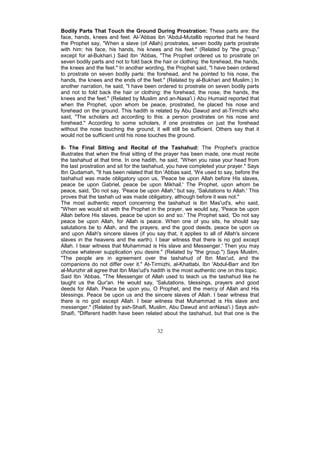 Bodily Parts That Touch the Ground During Prostration: These parts are: the
face, hands, knees and feet. Al-'Abbas ibn 'Abdul-Mutallib reported that he heard
the Prophet say, "When a slave (of Allah) prostrates, seven bodily parts prostrate
with him: his face, his hands, his knees and his feet." (Related by "the group,"
except for al-Bukhari.) Said Ibn 'Abbas, "The Prophet ordered us to prostrate on
seven bodily parts and not to fold back the hair or clothing: the forehead, the hands,
the knees and the feet." In another wording, the Prophet said, "I have been ordered
to prostrate on seven bodily parts: the forehead, and he pointed to his nose, the
hands, the knees and the ends of the feet." (Related by al-Bukhari and Muslim.) In
another narration, he said, "I have been ordered to prostrate on seven bodily parts
and not to fold back the hair or clothing: the forehead, the nose, the hands, the
knees and the feet." (Related by Muslim and an-Nasa'i.) Abu Humaid reported that
when the Prophet, upon whom be peace, prostrated, he placed his nose and
forehead on the ground. This hadith is related by Abu Dawud and at-Tirmizhi who
said, "The scholars act according to this: a person prostrates on his nose and
forehead." According to some scholars, if one prostrates on just the forehead
without the nose touching the ground, it will still be sufficient. Others say that it
would not be sufficient until his nose touches the ground.

8- The Final Sitting and Recital of the Tashahud: The Prophet's practice
illustrates that when the final sitting of the prayer has been made, one must recite
the tashahud at that time. In one hadith, he said, "When you raise your head from
the last prostration and sit for the tashahud, you have completed your prayer." Says
Ibn Qudamah, "It has been related that Ibn 'Abbas said, 'We used to say, before the
tashahud was made obligatory upon us, 'Peace be upon Allah before His slaves,
peace be upon Gabriel, peace be upon Mikhail.' The Prophet, upon whom be
peace, said, 'Do not say, 'Peace be upon Allah,' but say, 'Salutations to Allah.' This
proves that the tashah ud was made obligatory, although before it was not."
The most authentic report concerning the tashahud is Ibn Mas'ud's, who said,
"When we would sit with the Prophet in the prayer, we would say, 'Peace be upon
Allah before His slaves, peace be upon so and so.' The Prophet said, 'Do not say
peace be upon Allah, for Allah is peace. When one of you sits, he should say
salutations be to Allah, and the prayers, and the good deeds, peace be upon us
and upon Allah's sincere slaves (if you say that, it applies to all of Allah's sincere
slaves in the heavens and the earth). I bear witness that there is no god except
Allah. I bear witness that Muhammad is His slave and Messenger.' Then you may
choose whatever supplication you desire." (Related by "the group.") Says Muslim,
"The people are in agreement over the tashahud of Ibn Mas'ud, and the
companions do not differ over it." At-Tirmizhi, al-Khattabi, Ibn 'Abdul-Barr and Ibn
al-Munzhir all agree that Ibn Mas'ud's hadith is the most authentic one on this topic.
Said Ibn 'Abbas, "The Messenger of Allah used to teach us the tashahud like he
taught us the Qur'an. He would say, 'Salutations, blessings, prayers and good
deeds for Allah. Peace be upon you, O Prophet, and the mercy of Allah and His
blessings. Peace be upon us and the sincere slaves of Allah. I bear witness that
there is no god except Allah. I bear witness that Muhammad is His slave and
messenger." (Related by ash-Shaifi, Muslim, Abu Dawud and anNasa'i.) Says ash-
Shaifi, "Different hadith have been related about the tashahud, but that one is the


                                         32
 