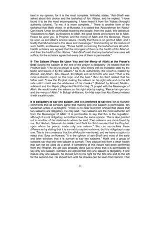 best in my opinion, for it is the most complete. Al-Hafez states, "Ash-Shaifi was
asked about this choice and the tashahud of Ibn 'Abbas, and he replied, 'I have
found it to be the most encompassing. I have heard it from Ibn 'Abbas (through)
authentic (chains). To me, it is more complete..." There is another form of the
tashahud that Malik chose. In al-Muwatta, it is stated that 'Abdurahman ibn 'Abdul-
Qari heard 'Umar ibn al-Khattab teaching the people, from the pulpit, this tashahud:
"Salutations to Allah, purifications to Allah, the good deeds and prayers be to Allah.
Peace be upon you, O Prophet, and the mercy of Allah and His blessings. Peace
be upon us and Allah's sincere slaves. I testify that there is no god but Allah, and I
testify that Muhammad is His slave and messenger." Commenting on the stature of
such hadith, an-Nawawi says, "Those hadith concerning the tashahud are all sahih.
Hadith scholars are agreed that the strongest of them is the hadith of Ibn Mas'ud,
and then the hadith of Ibn 'Abbas. " Ash-Shaf'i said that any tashahud one uses will
suffice, for the scholars agree that every one of them is permissible."

9- The Salaam (Peace Be Upon You and the Mercy of Allah) at the Prayer's
End: Saying the salaam at the end of the prayer is obligatory. 'Ali related that the
Prophet said, "The key to prayer is purity. One enters into its inviolable state by the
takbir and leaves it by the salaam." As to its authenticity, the report is related by
Ahmad, ash-Shaf i, Abu Dawud, Ibn Majah and at-Tirmizhi who said, "That is the
most authentic report on this topic and the best." 'Amr ibn Sa'd related that his
father said, "I saw the Prophet making the salaam on his right side and on his left
side until I could see the whiteness of his cheeks." (Related by Ahmad, Muslim,
anNasa'i and Ibn Majah.) Reported Wa'il ibn Hajr, "I prayed with the Messenger of
Allah. He would make the salaam on his right side by saying, 'Peace be upon you
and the mercy of Allah." In Bulugh al-Maram, Ibn Hajr says that Abu Dawud related
it with a sahih chain.

It is obligatory to say one salaam, and it is preferred to say two: Ibn al-Munzhir
comments that all scholars agree that making only one salaam is permissible. Ibn
Qudamah writes in al-Mughni, "There is no clear text from Ahmad that states that
two salaams are obligatory. He only said, 'Two salaams are the most authentic act
from the Messenger of Allah.' It is permissible to say that this is the regualtion,
although it is not obligatory, and others have the same opinion. This is also pointed
out in another of his statements where he said, 'Two salaams are more loved by
me. But 'Aishah, Salamah ibn al-Aku' and Sahl ibn Sa'd narrated that the Prophet,
upon whom be peace, made only one salaam." We can reconciliate these
differences by stating that it is sunnah to say two salaams, but it is obligatory to say
one. This is the consensus that Ibn al-Munzhir mentioned, and we have no option to
reject that. Says an-Nawawi, "It is the opinion of ash-Shaifi and most of the early
and later scholars that it is sunnah to say two salaams." Malik and a group of
scholars say that only one salaam is sunnah. They adduce this from a weak hadith
that can not be used as a proof. If something of this nature had been confirmed
from the Prophet, the act was probably done just to show that it is permissible to
say only one salaam. Scholars are agreed that only one salaam is obligatory. If one
makes only one salaam, he should turn to his right for the first one and to the left
for the second one. He should turn until his cheeks can be seen from behind. That


                                          33
 
