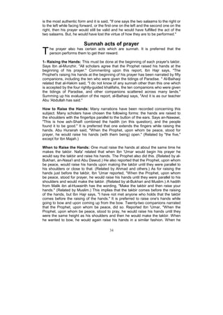 is the most authentic form and it is said, "If one says the two salaams to the right or
to the left while facing forward, or the first one on the left and the second one on the
right, then his prayer would still be valid and he would have fulfilled the act of the
two salaams. But, he would have lost the virtue of how they are to be performed."

                          Sunnah acts of prayer
T   he prayer also has certain acts which are sunnah. It is preferred that the
    person performs them to get their reward.

1- Raising the Hands: This must be done at the beginning of each prayer's takbir.
Says Ibn al-Munzhir, "All scholars agree that the Prophet raised his hands at the
beginning of his prayer." Commenting upon this report, Ibn Hajr says, "The
Prophet's raising his hands at the beginning of his prayer has been narrated by fifty
companions, including the ten who were given the tidings of Paradise. " Al-Baihaqi
related that al-Hakim said, "I do not know of any sunnah other than this one which
is accepted by the four rightly-guided khalifahs, the ten companions who were given
the tidings of Paradise, and other companions scattered across many lands."
Summing up his evaluation of the report, al-Baihaqi says, "And it is as our teacher
Abu 'Abdullah has said."

How to Raise the Hands: Many narrations have been recorded concerning this
subject. Many scholars have chosen the following forms: the hands are raised to
the shoulders with the fingertips parallel to the button of the ears. Says an-Nawawi,
"This is how ash-Shaifi combined the hadith (on this question), and the people
found it to be good." It is preferred that one extends the fingers while raising the
hands. Abu Hurairah said, "When the Prophet, upon whom be peace, stood for
prayer, he would raise his hands (with them being) open." (Related by "the five,"
except for Ibn Majah.)

When to Raise the Hands: One must raise the hands at about the same time he
makes the takbir. Nafa' related that when Ibn 'Umar would begin his prayer he
would say the takbir and raise his hands. The Prophet also did this. (Related by al-
Bukhari, an-Nasa'i and Abu Dawud.) He also reported that the Prophet, upon whom
be peace, would raise his hands upon making the takbir until they were parallel to
his shoulders or close to that. (Related by Ahmad and others.) As for raising the
hands just before the takbir, Ibn 'Umar reported, "When the Prophet, upon whom
be peace, stood for prayer, he would raise his hands until they were parallel to his
shoulders and would make the takbir. (Related by al-Bukhari and Muslim.) A hadith
from Malik ibn al-Huwairith has the wording, "Make the takbir and then raise your
hands." (Related by Muslim.) This implies that the takbir comes before the raising
of the hands, but Ibn Hajr says, "I have not met anyone who holds that the takbir
comes before the raising of the hands." It is preferred to raise one's hands while
going to bow and upon coming up from the bow. Twenty-two companions narrated
that the Prophet, upon whom be peace, did so. Reported Ibn 'Umar, "When the
Prophet, upon whom be peace, stood to pray, he would raise his hands until they
were the same height as his shoulders and then he would make the takbir. When
he wanted to bow, he would again raise his hands in a similar fashion. When he

                                          34
 