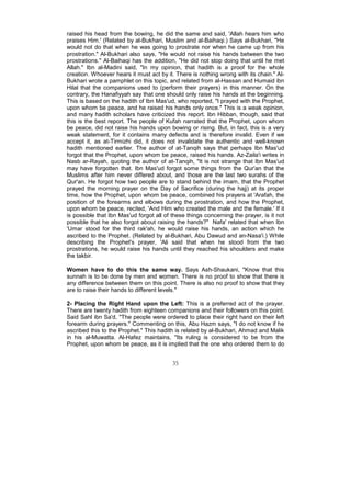 raised his head from the bowing, he did the same and said, 'Allah hears him who
praises Him.' (Related by al-Bukhari, Muslim and al-Baihaqi.) Says al-Bukhari, "He
would not do that when he was going to prostrate nor when he came up from his
prostration." Al-Bukhari also says, "He would not raise his hands between the two
prostrations." Al-Baihaqi has the addition, "He did not stop doing that until he met
Allah." Ibn al-Madini said, "In my opinion, that hadith is a proof for the whole
creation. Whoever hears it must act by it. There is nothing wrong with its chain." Al-
Bukhari wrote a pamphlet on this topic, and related from al-Hassan and Humaid ibn
Hilal that the companions used to (perform their prayers) in this manner. On the
contrary, the Hanafiyyah say that one should only raise his hands at the beginning.
This is based on the hadith of Ibn Mas'ud, who reported, "I prayed with the Prophet,
upon whom be peace, and he raised his hands only once." This is a weak opinion,
and many hadith scholars have criticized this report. Ibn Hibban, though, said that
this is the best report. The people of Kufah narrated that the Prophet, upon whom
be peace, did not raise his hands upon bowing or rising. But, in fact, this is a very
weak statement, for it contains many defects and is therefore invalid. Even if we
accept it, as at-Tirmizhi did, it does not invalidate the authentic and well-known
hadith mentioned earlier. The author of at-Tanqih says that perhaps Ibn Mas'ud
forgot that the Prophet, upon whom be peace, raised his hands. Az-Zaila'i writes in
Nasb ar-Rayah, quoting the author of at-Tanqih, "It is not strange that Ibn Mas'ud
may have forgotten that. Ibn Mas'ud forgot some things from the Qur'an that the
Muslims after him never differed about, and those are the last two surahs of the
Qur'an. He forgot how two people are to stand behind the imam, that the Prophet
prayed the morning prayer on the Day of Sacrifice (during the hajj) at its proper
time, how the Prophet, upon whom be peace, combined his prayers at 'Arafah, the
position of the forearms and elbows during the prostration, and how the Prophet,
upon whom be peace, recited, 'And Him who created the male and the female.' If it
is possible that Ibn Mas'ud forgot all of these things concerning the prayer, is it not
possible that he also forgot about raising the hands?" Nafa' related that when Ibn
'Umar stood for the third rak'ah, he would raise his hands, an action which he
ascribed to the Prophet. (Related by al-Bukhari, Abu Dawud and an-Nasa'i.) While
describing the Prophet's prayer, 'Ali said that when he stood from the two
prostrations, he would raise his hands until they reached his shoulders and make
the takbir.

Women have to do this the same way. Says Ash-Shaukani, "Know that this
sunnah is to be done by men and women. There is no proof to show that there is
any difference between them on this point. There is also no proof to show that they
are to raise their hands to different levels."

2- Placing the Right Hand upon the Left: This is a preferred act of the prayer.
There are twenty hadith from eighteen companions and their followers on this point.
Said Sahl ibn Sa'd, "The people were ordered to place their right hand on their left
forearm during prayers." Commenting on this, Abu Hazm says, "I do not know if he
ascribed this to the Prophet." This hadith is related by al-Bukhari, Ahmad and Malik
in his al-Muwatta. Al-Hafez maintains, "Its ruling is considered to be from the
Prophet, upon whom be peace, as it is implied that the one who ordered them to do


                                          35
 