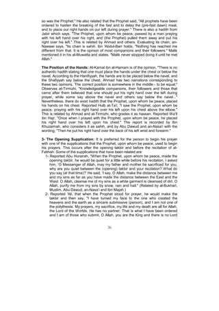 so was the Prophet." He also related that the Prophet said, "All prophets have been
ordered to hasten the breaking of the fast and to delay the (pre-fast dawn) meal,
and to place our right hands on our left during prayer." There is also a hadith from
Jabir which says, "The Prophet, upon whom be peace, passed by a man praying
with his left hand over his right, and (the Prophet) pulled them away and put his
right over his left." This is related by Ahmad and others. Evaluating its chain, an-
Nawawi says, "Its chain is sahih. Ibn 'Abdul-Barr holds, "Nothing has reached me
different from that. It is the opinion of most companions and their followers." Malik
mentioned it in his al-Muwatta and states, "Malik never stopped doing it until he met
Allah."

The Position of the Hands: Al-Kamal ibn al-Hamam is of the opinion, "There is no
authentic hadith stating that one must place the hands under the chest or below the
navel. According to the Hanifiyyah, the hands are to be placed below the navel, and
the Shafiyyah say below the chest. Ahmad has two narrations corresponding to
these two opinions. The correct position is somewhere in the middle - to be equal."
Observes at-Tirmizhi, "Knowledgeable companions, their followers and those that
came after them believed that one should put his right hand over the left during
prayer, while some say above the navel and others say below the navel..."
Nevertheless, there do exist hadith that the Prophet, upon whom be peace, placed
his hands on his chest. Reported Hulb at-Ta'i, "I saw the Prophet, upon whom be
peace, praying with his right hand over his left upon his chest above the elbow."
This is related by Ahmad and at-Tirmizhi, who grades it as hassan. Reported Wa'il
ibn Hajr, "Once when I prayed with the Prophet, upon whom be peace, he placed
his right hand over his left upon his chest." The report is recorded by Ibn
Khuzaimah, who considers it as sahih, and by Abu Dawud and an-Nasa'i with the
wording, "Then he put his right hand over the back of his left wrist and forearm."

3- The Opening Supplication: It is preferred for the person to begin his prayer
with one of the supplications that the Prophet, upon whom be peace, used to begin
his prayers. This occurs after the opening takbir and before the recitation of al-
Fatihah. Some of the supplications that have been related are:
  1- Reported Abu Hurairah, "When the Prophet, upon whom be peace, made the
     opening takbir, he would be quiet for a little while before his recitation. I asked
     him, 'O Messenger of Allah, may my father and mother be sacrificed for you,
     why are you quiet between the (opening) takbir and your recitation? What do
     you say (at that time)?' He said, 'I say, O Allah, make the distance between me
     and my sins as far as you have made the distance between the East and the
     West. O Allah, cleanse me of my sins as a white garment is cleansed of dirt. O
     Allah, purify me from my sins by snow, rain and hail." (Related by al-Bukhari,
     Muslim, Abu Dawud, an-Nasa'i and Ibn Majah.)
  2- Reported 'Ali, that when the Prophet stood for prayer, he would make the
     takbir and then say, "I have turned my face to the one who created the
     heavens and the earth as a sincere submissive (person), and I am not one of
     the polytheists. My prayers, my sacrifice, my life and my death are all for Allah,
     the Lord of the Worlds. He has no partner. That is what I have been ordered
     and I am of those who submit. O Allah, you are the King and there is no Lord


                                          36
 