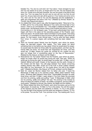besides You. You are my Lord and I am Your slave. I have wronged my soul
    and You are aware of my sins, so forgive all of my sins. No one forgives sins
    save You. Guide me to the best character. No one can guide to the best of that
    save You. Turn me away from its evil, and no one can turn me from its evil
    save You. At your beck and call, all the good is in Your hands and evil is not to
    You. And I am for You and to You are the blessings and the exaltedness. I
    seek your forgiveness and return unto You." (Related by Ahmad, Muslim, at-
    Tirmizhi, Abu Dawud and others.)
 3- It is related that 'Umar used to say, after the beginning takbir, "Glory be to You,
    O Allah, and to You is the praise. Blessed is Your name and most high is Your
    honour. There is no Lord besides You." This hadith is related by Muslim with a
    broken chain. Ad-Daraqutni traces it back to the Prophet and back to 'Umar.
    Commenting on it, Ibn al-Qayyim says, "It has been authenticated that 'Umar
    began with that in the place (of the preceding prayer) of the Prophet, upon
    whom be peace. He would recite it aloud and teach it to the people. And owing
    to that fact, it is considered to have its source with the Prophet, upon whom be
    peace. For that reason, Imam Ahmad says, "I act by what has been related
    from 'Umar. If a person begins with something that has been related, it is
    good."
4- 'Asim ibn Humaid asked 'Aishah how the Prophet, upon whom be peace,
    began his late-night prayers. She replied, "You have asked me about
    something that no one before you has asked. When he would stand for prayer,
    he would make the takbir ten times (after the opening takbir), and then say 'Al-
    hamdu lillah' ten times. He would then ask forgiveness ten times, and then
    would say, "O Allah, forgive me, guide me, provide for me, sustain me and
    give me refuge from a constraining place on the Day of Resurrection."
    (Related by Abu Dawud, an-Nasa'i and Ibn Majah.)
5- 'Abdurahman ibn 'Auf asked 'Aishah how the Prophet, upon whom be peace,
    began his prayer when he would pray during the night. She said, "When he
    would get up during the night, he would begin his prayer with, 'O Allah, Lord of
    Gabriel, Mikhail and Israfil, Creator of the heavens and the earth, Knower of
    the Unseen and the Seen. You will judge between Your slaves concerning
    matters wherein they differ. Guide me to the truth in those matters wherein
    they differ by Your permission, for You guide whom You will to the straight
    path." (Related by Muslim, Abu Dawud, at-Tirmizhi, anNasa'i and Ibn Majah.)
6- Nafa' ibn Jubair ibn Mut'am related from his father who said, "I heard the
    Messenger of Allah say in his voluntary prayer, 'Allahu akbar kabeera' three
    times, 'al-Hamdu lillah katheera' three times, 'Subhanallahi bukratan wa asila'
    three times, and then 'O Allah, I seek refuge in You from Satan the accursed
    and from his pricking, spittle and puffing.' I said, 'O Messenger of Allah, what
    are his pricking, spittle and puffing?' He said, 'His pricking is the insanity by
    which he takes the children of Adam. His spittle is arrogance, and his puffing is
    (evil) poetry." (Related by Ahmad, Abu Dawud, Ibn Majah and Ibn Hibban.)
 7- Ibn 'Abbas related that when the Prophet, upon whom be peace, got up for the
    night prayer, he would say, "O Allah, to You is the praise. You are the support
    of the heavens and the earth and whatever is therein. To You is the praise.
    You are the light of the heavens and the earth and whatever is therein. To You
    is the praise. You are the Truth. Your promise is true. The meeting with You is

                                         37
 