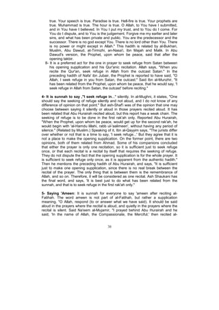 true. Your speech is true. Paradise is true. Hell-fire is true. Your prophets are
     true. Muhammad is true. The hour is true. O Allah, to You have I submitted,
     and in You have I believed. In You I put my trust, and to You do I come. For
     You do I dispute, and to You is the judgement. Forgive me my earlier and later
     sins, and what has been private and public. You are the predecessor and the
     successor. There is no god except You. There is no lord other than You. There
     is no power or might except in Allah." This hadith is related by al-Bukhari,
     Muslim, Abu Dawud, at-Tirmizhi, an-Nasa'i, Ibn Majah and Malik. In Abu
     Dawud's version, the Prophet, upon whom be peace, said that after the
     opening takbir.
  8- It is a preferred act for the one in prayer to seek refuge from Satan between
     his opening supplication and his Qur'anic recitation. Allah says, "When you
     recite the Qur'an, seek refuge in Allah from the outcast Satan." In the
     preceding hadith of Nafa' ibn Jubair, the Prophet is reported to have said, "O
     Allah, I seek refuge in you from Satan, the outcast." Said Ibn al-Munzhir, "It
     has been related from the Prophet, upon whom be peace, that he would say, 'I
     seek refuge in Allah from Satan, the outcast' before reciting."

4- It is sunnah to say ,"I seek refuge in..." silently. In al-Mughni, it states, "One
should say the seeking of refuge silently and not aloud, and I do not know of any
difference of opinion on that point." But ash-Shaf'i was of the opinion that one may
choose between saying it silently or aloud in those prayers recited aloud. It has
been related that Abu Hurairah recited aloud, but this report has a weak chain. The
seeking of refuge is to be done in the first rak'ah only. Reported Abu Hurairah,
"When the Prophet, upon whom be peace, would get up for the second rak'ah, he
would begin with 'al-Hamdu lillahi, rabb ul-'aalimeen', without having any period of
silence." (Related by Muslim.) Speaking of it, Ibn al-Qayyim says, "The jurists differ
over whether or not that is a time to say, 'I seek refuge...' But they agree that it is
not a place to make the opening supplication. On the former point, there are two
opinions, both of them related from Ahmad. Some of his companions concluded
that either the prayer is only one recitation, so it is sufficient just to seek refuge
once, or that each recital is a recital by itself that requires the seeking of refuge.
They do not dispute the fact that the opening supplication is for the whole prayer. It
is sufficient to seek refuge only once, as it is apparent from the authentic hadith."
Then he mentions the preceding hadith of Abu Hurairah, and says, "It is sufficient
just to make one opening supplication, since there is no real break between the
recital of the prayer. The only thing that is between them is the remembrance of
Allah, and so on. Therefore, it will be considered as one recital. Ash Shaukani has
the final word, and says, 'It is best just to do what has been related from the
sunnah, and that is to seek refuge in the first rak'ah only."

5- Saying 'Ameen: It is sunnah for everyone to say 'ameen after reciting al-
Fatihah. The word ameen is not part of al-Fatihah, but rather a supplication
meaning, "O Allah, respond (to or answer what we have said). It should be said
aloud in the prayers where the recital is aloud, and quietly in the prayers where the
recital is silent. Said Na'eem al-Mujamir, "I prayed behind Abu Hurairah and he
said, 'In the name of Allah, the Compassionate, the Merciful,' then recited al-


                                          38
 