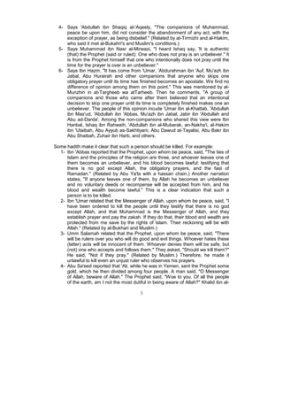 4- Says 'Abdullah ibn Shaqiq al-'Aqeely, "The companions of Muhammad,
     peace be upon him, did not consider the abandonment of any act, with the
     exception of prayer, as being disbelief." (Related by at-Tirmizhi and al-Hakim,
     who said it met al-Bukahri's and Muslim's conditions.)
  5- Says Muhammad ibn Nasr al-Mirwazi, "I heard Ishaq say, 'It is authentic
     (that) the Prophet (said or ruled): One who does not pray is an unbeliever." It
     is from the Prophet himself that one who intentionally does not pray until the
     time for the prayer is over is an unbeliever."
  6- Says Ibn Hazm, "It has come from 'Umar, 'Abdurahman ibn 'Auf, Mu'azh ibn
     Jabal, Abu Hurairah and other companions that anyone who skips one
     obligatory prayer until its time has finished becomes an apostate. We find no
     difference of opinion among them on this point." This was mentioned by al-
     Munzhiri in at-Targheeb wa atTarheeb. Then he comments, "A group of
     companions and those who came after them believed that an intentional
     decision to skip one prayer until its time is completely finished makes one an
     unbeliever. The people of this opinion incude 'Umar ibn al-Khattab, 'Abdullah
     ibn Mas'ud, 'Abdullah ibn 'Abbas, Mu'azh ibn Jabal, Jabir ibn 'Abdullah and
     Abu ad-Darda'. Among the non-companions who shared this view were Ibn
     Hanbal, Ishaq ibn Rahwaih, 'Abdullah ibn al-Mubarak, an-Nakha'i, al-Hakim
     ibn 'Utaibah, Abu Ayyub as-Sakhtiyani, Abu Dawud at-Tayalisi, Abu Bakr ibn
     Abu Shaibah, Zuhair ibn Harb, and others.

Some hadith make it clear that such a person should be killed. For example:
  1- Ibn 'Abbas reported that the Prophet, upon whom be peace, said, "The ties of
     Islam and the principles of the religion are three, and whoever leaves one of
     them becomes an unbeliever, and his blood becomes lawful: testifying that
     there is no god except Allah, the obligatory prayers, and the fast of
     Ramadan." (Related by Abu Ya'la with a hassan chain.) Another narration
     states, "If anyone leaves one of them, by Allah he becomes an unbeliever
     and no voluntary deeds or recompense will be accepted from him, and his
     blood and wealth become lawful." This is a clear indication that such a
     person is to be killed.
  2- Ibn 'Umar related that the Messenger of Allah, upon whom be peace, said, "I
     have been ordered to kill the people until they testify that there is no god
     except Allah, and that Muhammad is the Messenger of Allah, and they
     establish prayer and pay the zakah. If they do that, their blood and wealth are
     protected from me save by the rights of Islam. Their reckoning will be with
     Allah." (Related by al-Bukhari and Muslim.)
  3- Umm Salamah related that the Prophet, upon whom be peace, said, "There
     will be rulers over you who will do good and evil things. Whoever hates these
     (latter) acts will be innocent of them. Whoever denies them will be safe, but
     (not) one who accepts and follows them." They asked, "Should we kill them?"
     He said, "Not if they pray." (Related by Muslim.) Therefore, he made it
     unlawful to kill even an unjust ruler who observes his prayers.
  4- Abu Sa'eed reported that 'Ali, while he was in Yemen, sent the Prophet some
     gold, which he then divided among four people. A man said, "O Messenger
     of Allah, beware of Allah." The Prophet said, "Woe to you. Of all the people
     of the earth, am I not the most dutiful in being aware of Allah?" Khalid ibn al-

                                         3
 
