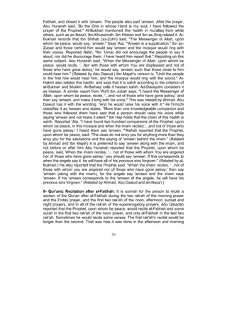 Fatihah, and closed it with 'ameen. The people also said 'ameen. After the prayer,
Abu Hurairah said, 'By the One in whose Hand is my soul, I have followed the
prayer of the Prophet." Al-Bukhari mentioned this hadith in mu'allaq from while
others, such as an-Nasa'i, Ibn Khuzaimah, Ibn Hibban and Ibn as-Siraj related it. Al-
Bukhari records that Ibn Shihab (az-Zuhri) said, "The Messenger of Allah, upon
whom be peace, would say, 'ameen." Says 'Ata, "'Ameen is a supplication." Ibn az-
Zubair and those behind him would say 'ameen and the mosque would ring with
their voices. Reported Nafa', "Ibn 'Umar did not encourage the people to say it
aloud, nor did he discourage them. I have heard him report that." Reporting on this
same subject, Abu Hurairah said, "When the Messenger of Allah, upon whom be
peace, would recite, '...Not with those with whom You are displeased and not of
those who have gone astray,' he would say, 'ameen such that those close to him
could hear him." (Related by Abu Dawud.) Ibn Majah's version is, "Until the people
in the first row would hear him, and the mosque would ring with the sound." Al-
Hakim also relates this hadith, and says that it is sahih according to the criterion of
al-Bukhari and Muslim. Al-Baihaqi calls it hassan sahih. Ad-Daraqutni considers it
as hassan. A similar report from Wa'il ibn Jubair says, "I heard the Messenger of
Allah, upon whom be peace, recite, '...and not of those who have gone astray,' and
then say 'ameen, and make it long with his voice." This was related by Ahmad. Abu
Dawud has it with the wording, "And he would raise his voice with it." At-Tirmizhi
classifies it as hassan and states, "More than one knowledgeable companion and
those who followed them have said that a person should raise his voice while
saying 'ameen and not make it silent." Ibn Hajr holds that the chain of this hadith is
sahih. Reported 'Ata, "I have found two hundred companions of the Prophet, upon
whom be peace, in this mosque and when the imam recited,'...and not of those who
have gone astray,' I heard them say 'ameen. "'Aishah reported that the Prophet,
upon whom be peace, said, 'The Jews do not envy you for anything more than they
envy you for the salutations and the saying of 'ameen behind the imam." (Related
by Ahmad and Ibn Majah) It is preferred to say 'ameen along with the imam, and
not before or after him Abu Hurairah reported that the Prophet, upon whom be
peace, said, When the imam recites, '... not of those with whom You are angered
nor of those who have gone astray,' you should say 'ameen. If this corresponds to
when the angels say it, he will have all of his previous sins forgiven." (Related by al-
Bukhari.) He also reported that the Prophet said, "When the imam recites, '...not of
those with whom you are angered nor of those who have gone astray,' then say
'ameen (along with the imam), for the angels say 'ameen and the imam says
'ameen. If his 'ameen corresponds to the 'ameen of the angels, he will have his
previous sins forgiven." (Related by Ahmad, Abu Dawud and an-Nasa'i.)

6- Qur'anic Recitation after al-Fatihah: It is sunnah for the person to recite a
section of the Qur'an after al-Fatihah during the two rak'ah of the morning prayer
and the Friday prayer, and the first two rak'ah of the noon, afternoon, sunset and
night prayers, and in all of the rak'ah of the supererogatory prayers. Abu Qatadah
reported that the Prophet, upon whom be peace, would recite al-Fatihah and some
surah in the first two rak'ah of the noon prayer, and only al-Fatihah in the last two
rak'ah. Sometimes he would recite some verses. The first rak'ah's recital would be
longer than the second. That was how it was done in the afternoon and morning


                                          39
 