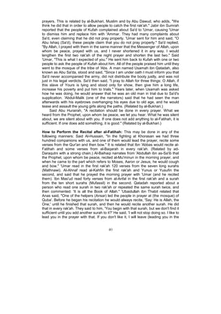 prayers. This is related by al-Bukhari, Muslim and by Abu Dawud, who adds, "We
think he did that in order to allow people to catch the first rak'ah." Jabir ibn Sumrah
reported that the people of Kufah complained about Sa'd to 'Umar, causing 'Umar
to dismiss him and replace him with 'Ammar. They had many complaints about
Sa'd, even claiming that he did not pray properly. 'Umar sent for him and said, "O
Abu Ishaq (Sa'd), these people claim that you do not pray properly." Sa'd replied,
"By Allah, I prayed with them in the same manner that the Messenger of Allah, upon
whom be peace, prayed with us, and I never shortened it in any way. I would
lengthen the first two rak'ah of the night prayer and shorten the last two." Said
'Umar, "This is what I expected of you." He sent him back to Kufah with one or two
people to ask the people of Kufah about him. All of the people praised him until they
went to the mosque of the tribe of 'Abs. A man named Usamah ibn Qatadah, also
known as Abu Sa'da, stood and said, "Since I am under oath I must inform you that
Sa'd never accompanied the army, did not distribute the booty justly, and was not
just in his legal verdicts. Sa'd then said, "I pray to Allah for three things: O Allah, if
this slave of Yours is lying and stood only for show, then give him a long life,
increase his poverty and put him to trials." Years later, when Usamah was asked
how he was doing, he would answer that he was an old man in trial due to Sa'd's
supplication. 'Abdul-Malik (one of the narrators) said that he had seen the man
afterwards with his eyebrows overhanging his eyes due to old age, and he would
tease and assault the young girls along the paths. (Related by al-Bukhari.)
     Said Abu Hurairah, "A recitation should be done in every prayer. What we
heard from the Prophet, upon whom be peace, we let you hear. What he was silent
about, we are silent about with you. If one does not add anything to al-Fatihah, it is
sufficient. If one does add something, it is good." (Related by al-Bukhari.)

How to Perform the Recital after al-Fatihah: This may be done in any of the
following manners: Said Al-Hussain, "In the fighting at Khorasan we had three
hundred companions with us, and one of them would lead the prayer, recite some
verses from the Qur'an and then bow." It is related that Ibn 'Abbas would recite al-
Fatihah and some verses from al-Baqarah in every rak'ah. (Related by ad-
Daraqutni with a strong chain.) Al-Baihaqi narrates from 'Abdullah ibn as-Sa'ib that
the Prophet, upon whom be peace, recited al-Mu'minun in the morning prayer, and
when he came to the part which refers to Moses, Aaron or Jesus, he would cough
and bow." 'Umar read in the first rak'ah 120 verses from the seven long surahs
(Mathnawi). Al-Ahnaf read al-Kahfin the first rak'ah and Yunus or Yusufin the
second, and said that he prayed the morning prayer with 'Umar (and he recited
them). Ibn Mas'ud read forty verses from al-Anfal in the first rak'ah and a surah
from the ten short surahs (Mufassil) in the second. Qatadah reported about a
person who read one surah in two rak'ah or repeated the same surah twice, and
then commented: 'It is all the Book of Allah." 'Ubaidullah ibn Thabit related that
Anas said, "One of the helpers (Ansar) led the people in prayer at (the mosque) of
Quba'. Before he began his recitation he would always recite, 'Say: He is Allah, the
One,' until he finished that surah, and then he would recite another surah. He did
that in every rak'ah. They said to him, 'You begin with that surah, but we don't find it
sufficient until you add another surah to it?' He said, 'I will not stop doing so. I like to
lead you in the prayer with that. If you don't like it, I will leave (leading you in the


                                            40
 