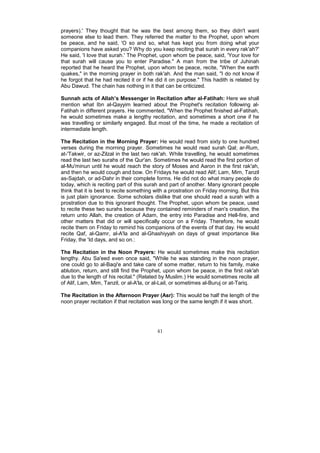 prayers).' They thought that he was the best among them, so they didn't want
someone else to lead them. They referred the matter to the Prophet, upon whom
be peace, and he said, 'O so and so, what has kept you from doing what your
companions have asked you? Why do you keep reciting that surah in every rak'ah?'
He said, 'I love that surah.' The Prophet, upon whom be peace, said, 'Your love for
that surah will cause you to enter Paradise." A man from the tribe of Juhinah
reported that he heard the Prophet, upon whom be peace, recite, "When the earth
quakes," in the morning prayer in both rak'ah. And the man said, "I do not know if
he forgot that he had recited it or if he did it on purpose." This hadith is related by
Abu Dawud. The chain has nothing in it that can be criticized.

Sunnah acts of Allah’s Messenger in Recitation after al-Fatihah: Here we shall
mention what Ibn al-Qayyim learned about the Prophet's recitation following al-
Fatihah in different prayers. He commented, "When the Prophet finished al-Fatihah,
he would sometimes make a lengthy recitation, and sometimes a short one if he
was travelling or similarly engaged. But most of the time, he made a recitation of
intermediate length.

The Recitation in the Morning Prayer: He would read from sixty to one hundred
verses during the morning prayer. Sometimes he would read surah Qal; ar-Rum,
at-'Takwir, or az-Zilzal in the last two rak'ah. While travelling, he would sometimes
read the last two surahs of the Qur'an. Sometimes he would read the first portion of
al-Mu'minun until he would reach the story of Moses and Aaron in the first rak'ah,
and then he would cough and bow. On Fridays he would read Alif; Lam, Mim, Tanzil
as-Sajdah, or ad-Dahr in their complete forms. He did not do what many people do
today, which is reciting part of this surah and part of another. Many ignorant people
think that it is best to recite something with a prostration on Friday morning. But this
is just plain ignorance. Some scholars dislike that one should read a surah with a
prostration due to this ignorant thought. The Prophet, upon whom be peace, used
to recite these two surahs because they contained reminders of man's creation, the
return unto Allah, the creation of Adam, the entry into Paradise and Hell-fire, and
other matters that did or will specifically occur on a Friday. Therefore, he would
recite them on Friday to remind his companions of the events of that day. He would
recite Qaf, al-Qamr, al-A'la and al-Ghashiyyah on days of great importance like
Friday, the 'Id days, and so on.:

The Recitation in the Noon Prayers: He would sometimes make this recitation
lengthy. Abu Sa'eed even once said, "While he was standing in the noon prayer,
one could go to al-Baqi'e and take care of some matter, return to his family, make
ablution, return, and still find the Prophet, upon whom be peace, in the first rak'ah
due to the length of his recital." (Related by Muslim.) He would sometimes recite all
of Alif, Lam, Mim, Tanzil, or al-A'la, or al-Lail, or sometimes al-Buruj or at-Tariq.

The Recitation in the Afternoon Prayer (Asr): This would be half the length of the
noon prayer recitation if that recitation was long or the same length if it was short.




                                          41
 
