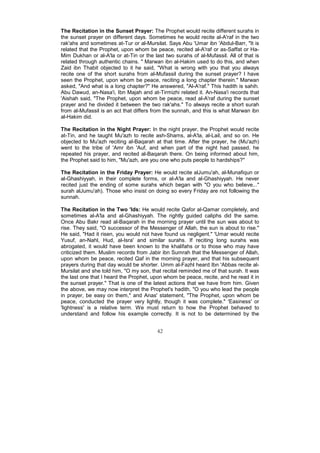 The Recitation in the Sunset Prayer: The Prophet would recite different surahs in
the sunset prayer on different days. Sometimes he would recite al-A'raf in the two
rak'ahs and sometimes at-Tur or al-Mursilat. Says Abu 'Umar ibn 'Abdul-Barr, "It is
related that the Prophet, upon whom be peace, recited al-A'raf or as-Saffat or Ha-
Mim Dukhan or al-A'la or at-Tin or the last two surahs of al-Mufassil. All of that is
related through authentic chains. " Marwan ibn al-Hakim used to do this, and when
Zaid ibn Thabit objected to it he said, "What is wrong with you that you always
recite one of the short surahs from al-Mufassil during the sunset prayer? I have
seen the Prophet, upon whom be peace, reciting a long chapter therein." Marwan
asked, "And what is a long chapter?" He answered, "Al-A'raf." This hadith is sahih.
Abu Dawud, an-Nasa'i, Ibn Majah and at-Tirmizhi related it. An-Nasa'i records that
'Aishah said, "The Prophet, upon whom be peace, read al-A'raf during the sunset
prayer and he divided it between the two rak'ahs." To always recite a short surah
from al-Mufassil is an act that differs from the sunnah, and this is what Marwan ibn
al-Hakim did.

The Recitation in the Night Prayer: In the night prayer, the Prophet would recite
at-Tin, and he taught Mu'azh to recite ash-Shams, al-A'la, al-Lail, and so on. He
objected to Mu'azh reciting al-Baqarah at that time. After the prayer, he (Mu'azh)
went to the tribe of 'Amr ibn 'Auf, and when part of the night had passed, he
repeated his prayer, and recited al-Baqarah there. On being informed about him,
the Prophet said to him, "Mu'azh, are you one who puts people to hardships?''

The Recitation in the Friday Prayer: He would recite alJumu'ah, al-Munafiqun or
al-Ghashiyyah, in their complete forms, or al-A'la and al-Ghashiyyah. He never
recited just the ending of some surahs which began with "O you who believe..."
surah alJumu'ah). Those who insist on doing so every Friday are not following the
sunnah.

The Recitation in the Two 'Ids: He would recite Qafor al-Qamar completely, and
sometimes al-A'la and al-Ghashiyyah. The rightly guided caliphs did the same.
Once Abu Bakr read al-Baqarah in the morning prayer until the sun was about to
rise. They said, "O successor of the Messenger of Allah, the sun is about to rise."
He said, "Had it risen, you would not have found us negligent." 'Umar would recite
Yusuf, an-Nahl, Hud, al-Isra' and similar surahs. If reciting long surahs was
abrogated, it would have been known to the khalifahs or to those who may have
criticized them. Muslim records from Jabir ibn Sumrah that the Messenger of Allah,
upon whom be peace, recited Qaf in the morning prayer, and that his subsequent
prayers during that day would be shorter. Umm al-Fazhl heard Ibn 'Abbas recite al-
Mursilat and she told him, "O my son, that recital reminded me of that surah. It was
the last one that I heard the Prophet, upon whom be peace, recite, and he read it in
the sunset prayer." That is one of the latest actions that we have from him. Given
the above, we may now interpret the Prophet's hadith, "O you who lead the people
in prayer, be easy on them," and Anas' statement, "The Prophet, upon whom be
peace, conducted the prayer very lightly, though it was complete." 'Easiness' or
'lightness' is a relative term. We must return to how the Prophet behaved to
understand and follow his example correctly. It is not to be determined by the


                                         42
 