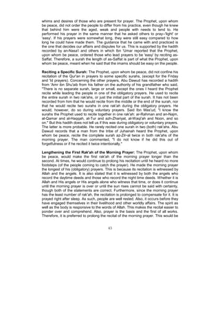 whims and desires of those who are present for prayer. The Prophet, upon whom
be peace, did not order the people to differ from his practice, even though he knew
that behind him were the aged, weak and people with needs to tend to. He
performed his prayer in the same manner that he asked others to pray--'light' or
'easy'. If his prayers were somewhat long, they were still easy compared to how
long he could have made them. The guidance that he came with and practiced is
the one that decides our affairs and disputes for us. This is supported by the hadith
recorded by an-Nasa'i and others in which Ibn 'Umar reported that the Prophet,
upon whom be peace, ordered those who lead prayers to be 'easy' by reciting as-
Saffat. Therefore, a surah the length of as-Saffat is part of what the Prophet, upon
whom be peace, meant when he said that the imams should be easy on the people.

Reciting a Specific Surah: The Prophet, upon whom be peace, did not confine his
recitation of the Qur'an in prayers to some specific surahs, (except for the Friday
and 'Id prayers). Concerning the other prayers, Abu Dawud has recorded a hadith
from 'Amr ibn Shu'aib from his father on the authority of his grandfather who said,
"There is no separate surah, large or small, except the ones I heard the Prophet
recite while leading the people in one of the obligatory prayers. He used to recite
the entire surah in two rak'ahs, or just the initial part of the surah. It has not been
recorded from him that he would recite from the middle or the end of the surah, nor
that he would recite two surahs in one rak'ah during the obligatory prayers. He
would, however, do so during voluntary prayers. Said Ibn Mas'ud, "I know the
surahs the Prophet used to recite together in one rak'ah: ar-Rahman and an-Najm,
al-Qamar and al-Haqqah, at-Tur and azh-Zhariyat, al-Waqi'ah and Noon, and so
on." But this hadith does not tell us if this was during obligatory or voluntary prayers.
The latter is more probable. He rarely recited one surah in two (both) rak'ahs. Abu
Dawud records that a man from the tribe of Juhainah heard the Prophet, upon
whom be peace, recite the complete surah az-Zil~al twice in both rak'ahs of the
morning prayer. The man commented, "I do not know if he did this out of
forgetfulness or if he recited it twice intentionally."

Lengthening the First Rak'ah of the Morning Prayer: The Prophet, upon whom
be peace, would make the first rak'ah of the morning prayer longer than the
second. At times, he would continue to prolong his recitation until he heard no more
footsteps (of the people coming to catch the prayer). He made the morning prayer
the longest of his (obligatory) prayers. This is because its recitation is witnessed by
Allah and the angels. It is also stated that it is witnessed by both the angels who
record the daytime deeds and those who record the night time deeds. Whether it is
Allah and His angels or His angels alone who witness that time, or does it continue
until the morning prayer is over or until the sun rises cannot be said with certainty,
though both of the statements are correct. Furthermore, since the morning prayer
has the least number of rak'ah, the recitation is prolonged to compensate for it. It is
prayed right after sleep. As such, people are well rested. Also, it occurs before they
have engaged themselves in their livelihood and other worldly affairs. The spirit as
well as the body is responsive to the words of Allah. This makes the recital easier to
ponder over and comprehend. Also, prayer is the basis and the first of all works.
Therefore, it is preferred to prolong the recital of the morning prayer. This would be


                                           43
 
