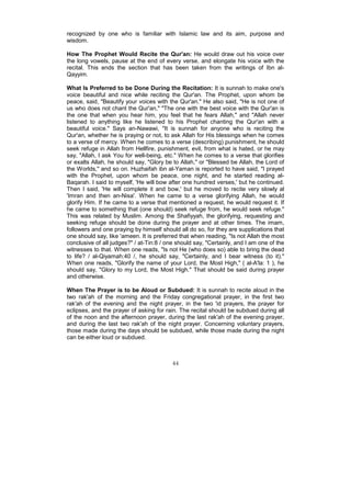 recognized by one who is familiar with Islamic law and its aim, purpose and
wisdom.

How The Prophet Would Recite the Qur'an: He would draw out his voice over
the long vowels, pause at the end of every verse, and elongate his voice with the
recital. This ends the section that has been taken from the writings of Ibn al-
Qayyim.

What Is Preferred to be Done During the Recitation: It is sunnah to make one's
voice beautiful and nice while reciting the Qur'an. The Prophet, upon whom be
peace, said, "Beautify your voices with the Qur'an." He also said, "He is not one of
us who does not chant the Qur'an," "The one with the best voice with the Qur'an is
the one that when you hear him, you feel that he fears Allah," and "Allah never
listened to anything like he listened to his Prophet chanting the Qur'an with a
beautiful voice." Says an-Nawawi, "It is sunnah for anyone who is reciting the
Qur'an, whether he is praying or not, to ask Allah for His blessings when he comes
to a verse of mercy. When he comes to a verse (describing) punishment, he should
seek refuge in Allah from Hellfire, punishment, evil, from what is hated, or he may
say, "Allah, I ask You for well-being, etc." When he comes to a verse that glorifies
or exalts Allah, he should say, "Glory be to Allah," or "Blessed be Allah, the Lord of
the Worlds," and so on. Huzhaifah ibn al-Yaman is reported to have said, "I prayed
with the Prophet, upon whom be peace, one night, and he started reading al-
Baqarah. I said to myself, 'He will bow after one hundred verses,' but he continued.
Then I said, 'He will complete it and bow,' but he moved to recite very slowly al
'Imran and then an-Nisa'. When he came to a verse glorifying Allah, he would
glorify Him. If he came to a verse that mentioned a request, he would request it. If
he came to something that (one should) seek refuge from, he would seek refuge."
This was related by Muslim. Among the Shafiyyah, the glorifying, requesting and
seeking refuge should be done during the prayer and at other times. The imam,
followers and one praying by himself should all do so, for they are supplications that
one should say, like 'ameen. It is preferred that when reading, "Is not Allah the most
conclusive of all judges?" / at-Tin:8 / one should say, "Certainly, and I am one of the
witnesses to that. When one reads, "Is not He (who does so) able to bring the dead
to life? / al-Qiyamah:40 /, he should say, "Certainly, and I bear witness (to it)."
When one reads, "Glorify the name of your Lord, the Most High," ( al-A'la: 1 ), he
should say, "Glory to my Lord, the Most High." That should be said during prayer
and otherwise.

When The Prayer is to be Aloud or Subdued: It is sunnah to recite aloud in the
two rak'ah of the morning and the Friday congregational prayer, in the first two
rak'ah of the evening and the night prayer, in the two 'id prayers, the prayer for
eclipses, and the prayer of asking for rain. The recital should be subdued during all
of the noon and the afternoon prayer, during the last rak'ah of the evening prayer,
and during the last two rak'ah of the night prayer. Concerning voluntary prayers,
those made during the days should be subdued, while those made during the night
can be either loud or subdued.



                                          44
 
