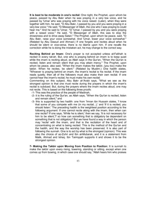 It is best to be moderate in one's recital: One night, the Prophet, upon whom be
peace, passed by Abu Bakr when he was praying in a very low voice, and he
passed by 'Umar who was praying with his voice raised. (Later), when they were
together with him, he said, "O Abu Bakr, I passed by you and you were praying in a
very low voice." He said, "O Messenger of Allah, the one who I was praying to could
hear me." And he said to 'Umar, "O 'Umar, I passed by you and you were praying
with a raised voice." He said, "O Messenger of Allah, this was to stop the
drowsiness and to drive away Satan." The Prophet, upon whom be peace, said, "O
Abu Bakr, raise your voice somewhat. And 'Umar, lower your voice somewhat."
(Related by Abu Dawud and Ahmad.) If one forgets and recites aloud when he
should be silent or vice-versa, there is no blame upon him. If one recalls the
correction while he is doing the mistaken act, he may change to the correct way.

Reciting Behind an Imam: One's prayer is not accepted unless al-Fatihah is
recited in every rak'ah. But, one who is praying behind an imam is to keep quiet
while the imam is reciting aloud, as Allah says in the Qur'an, "When the Qur'an is
recited, listen and remain silent that you may attain mercy." The Prophet, upon
whom be peace, also said, "When the imam makes the takbir, (you too) make the
takbir. When he recites, be silent." (Related by Muslim.) One hadith states,
"Whoever is praying behind an imam, the imam's recital is his recital. If the imam
reads quietly, then all of the followers must also make their own recital. If one
cannot hear the imam's recital, he must make his own recital.
Commenting on this subject, Abu Bakr al-'Arabi says, "What we see as the
strongest opinion is that one must recite during the prayers in which the imam's
recital is subdued. But, during the prayers where the imam recites aloud, one may
not recite. This is based on the following three proofs:
  -1- This was the practice of the people of Madinah,
  -2- it is the ruling of the Qur'an, as Allah says, "When the Qur'an is recited, listen
      and remain silent," and
  -3- this is supported by two hadith: one from 'Imran ibn Hussain states, 'I know
      that some of you compete with me (in my recital...),' and 'If it is recited, you
      should listen.' The preceding hadith is the weightiest position according to the
      following argument: If one cannot recite along with the imam, then when can
      one recite? If one says, 'While he is silent,' then we say, 'It is not necessary for
      him to be silent,'7 so how can something that is obligatory be dependent on
      something that is not obligatory? But we have found a way in which the person
      may 'recite' with the imam, and that is the recitation of the heart and of
      concentrating on what is being recited. This is the method of the Qur'an and
      the hadith, and the way the worship has been preserved. It is also part of
      following the sunnah. One is to act by what is the strongest (opinion). This was
      also the choice of az-Zuhri and Ibn al-Mubarak, and it is a statement from
      Malik, Ahmad and Ishaq. Ibn Taimiyyah supports it and shows it to be the
      strongest opinion.

7- Making the Takbir upon Moving from Position to Position: It is sunnah to
make the takbir upon every rising, lowering, standing or sitting, except when one
comes up from bowing, in which case one should say, "Allah hears him who praises


                                           45
 