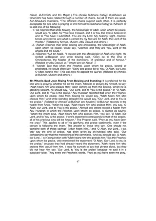 Nasa'i, at-Tirmizhi and Ibn Majah.) The phrase Subhana Rabiyy al-'Azheem wa
bihamdihi has been related through a number of chains, but all of them are weak.
Ash-Shaukani maintains, "The different chains support each other. It is perfectly
acceptable for one who is praying to limit himself to Subhana Rabiyy al-'Azheem or
to add one of the following:
  -1- 'Ali reported that while bowing, the Messenger of Allah, upon whom be peace,
      would say, "O Allah, for You have I bowed, and it is You that I have believed in
      and to You have I submitted. You are my Lord. My hearing, sight, marrow,
      bones and nerves and what is carried by my feet are for Allah, the Lord of the
      Worlds." (Related by Ahmad, Muslim, Abu Dawud and others.)
  -2- 'Aishah reported that while bowing and prostrating, the Messenger of Allah,
      upon whom be peace, would say, "Glorified and Holy are You, Lord of the
      angels and the souls."
  -3- Reported 'Auf ibn Malik, "I prayed with the Messenger of Allah one night. He
      recited al-Baqarah and while bowing said, 'Glory be to the One of
      Omnipotence, the Master of the dominions, of grandeur and of honour."'
      (Related by Abu Dawud, at-Tirmizhi and an-Nasa'i .)
  -4- 'Aishah said that when the Prophet, upon whom be peace, bowed or
      prostrated, he would often say, "Glory and praise be to You, O Allah, our Lord.
      O Allah, forgive me." This was how he applied the Qur'an. (Related by Ahmad,
      al-Bukhari, Muslim and others.)

10- What Is Said Upon Rising From Bowing and Standing: It is preferred for the
one who is praying, whether he be the imam, follower or praying by himself, to say,
"Allah hears him who praises Him," upon coming up from the bowing. When he is
standing straight, he should say, "Our Lord, and to You is the praise," or "O Allah,
Our Lord, and to You is the praise." Abu Hurairah reported that when the Prophet,
upon whom be peace, rose from bowing he would say, "Allah hears him who
praises Him," and while standing (straight) he would say, "Our Lord, and to You is
the praise." (Related by Ahmad, al-Bukhari and Muslim.) Al-Bukhari records in the
hadith from Anas, "When he says, 'Allah hears him who praises Him,' you say, 'O
Allah, our Lord, and to You is the praise." Ahmad and others record a hadith from
Abu Hurairah in which the Prophet, upon whom be peace, is quoted as saying,
"When the imam says, 'Allah hears him who praises Him,' you say, 'O Allah, our
Lord, and to You is the praise.' If one's statement corresponds to that of the angels,
all of his previous sins will be forgiven." The Prophet said, "Pray as you have seen
me pray." This applies to all of his glorifying and praise statements, even if the
person is following the imam. The answer to those who say, 'One should not
combine both of these sayings' ('Allah hears him...' and 'O Allah, our Lord...') but
only say the one of praise, has been given by an-Nawawi who said, "Our
companions say that the mentioning of the command, 'And you should say, O Allah,
our Lord...' is in conjunction with 'Allah hears him who praises him.' But the Prophet,
upon whom be peace, only mentioned the statement, 'O Allah, Our Lord, to you is
the praise,' because they had already heard the statement, 'Allah hears him who
praises Him' aloud from him. It was his sunnah to say that phrase aloud, but they
did not hear him say, 'Our Lord, to You is the praise' because he said it in a
subdued voice. They knew the Prophet's words, 'Pray as you have seen me pray,'


                                          47
 