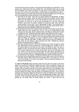and knew that it was to be taken in the general sense without any restrictions. They
used to say, 'Allah hears him who praises Him,' and therefore there was no need
for the Prophet, upon whom be peace, to order them to say it again. But they did
not know, 'Our Lord, to You is the praise,' and therefore he ordered them to say it."
The two phrases are the least that one should say while standing. But one may add
any of the supplicatory words mentioned in the following hadith:
  1- Said Raf ah ibn Rafa', "One day we prayed behind the Messenger of Allah,
      upon whom be peace. When he raised his head from bowing, he said, 'Allah
      hears him who praises Him,' and a man behind him said, 'Our Lord, to You is
      the praise, as much as it can be and as blessed as it can be.' When the
      Prophet, upon whom be peace, finished the prayer he said, 'Who said that
      phrase earlier?' A man said, 'I did, O Messenger of Allah.' The Prophet said, 'I
      saw more than thirty angels chasing after you to see who would record it first."'
      (Related by Ahmad, al-Bukhari, Malik and Abu Dawud.)
  2- 'Ali reported that when the Prophet raised his head from bowing he would say,
      "Allah hears him who praises Him, and to You is the praise filling up the
      heavens and the earth, what is between them and filling up whatever You wish
      in addition to that." (Related by Ahmad, Muslim, Abu Dawud and at-Tirmizhi.)
  3- 'Abdullah ibn Abu 'Aufa reported that when the Prophet raised his head from
      bowing he would say, "O Allah, to You is the praise filling up the skies and the
      earth and filling up whatever You wish in addition to that. O Allah, purify me
      with snow, hail and cold water. O Allah, purify me from sins and cleanse me
      from them as one cleans a white garment from filth." (Related by Ahmad,
      Muslim, Abu Dawud and Ibn Majah.)
  4- Said Abu Sa'eed al-Khudri, "When the Prophet, upon whom be peace, would
      say, 'Allah hears him who praises Him,' he would (also) say, 'O Allah, to You is
      the praise filling up the skies and the earth, and filling up what You wish in
      addition to that. You are the One who is worthy of praise and glory. This is the
      most correct statement that a slave could make. And we are all slaves unto
      You. There is no one who can prevent what You have given. And there is no
      one who can give what You have prevented. No one can benefit from fortune
      (in the face of) Your fortune."' (Related by Muslim, Ahmad and Abu Dawud.)
  5- It has also been authentically reported from the Prophet, upon whom be peace,
      that after saying "Allah hears him who praises Him," he would say, "To my
      Lord is the praise, to my Lord is the praise," until he would be standing for as
      long as he was bowing.

11- How To Prostrate: Most scholars prefer that one place his knees on the floor
before his hands. Ibn al-Munzhir related this from 'Umar an-Nakha'i, Muslim ibn
Yasar, Sufyan al-Thauri, Ahmad, Ishaq and other jurists including Ibn al-Munzhir
himself. Abu at-Tayyeb said that most jurists agree with this. Ibn al-Qayyim said,
"When the Prophet, upon whom be peace, prayed, he would place his knees (on
the floor) before his hands, then his hands, his forehead and nose. This is what is
authentic and has been related by Shuraik from 'Asim ibn Kaleeb on the authority of
his father from Wa'il ibn Hajr who said, 'I saw the Messenger of Allah, upon whom
be peace, while prostrating, placing his knees (on the floor) before his hands. Upon
getting up, he would raise his hands before his knees. I never saw him do


                                          48
 
