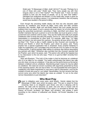 Walid said, "O Messenger of Allah, shall I kill him?" He said, "Perhaps he is
      one of those who pray." Khalid said, "How many people say with their
      tongues what is not in their hearts?" The Prophet said, "I have not been
      ordered to look into the hearts of people, nor to rip open their bellies."
      (Abridged from al-Bukhari and Muslim.) In this hadith also, prayer is given as
      the reason for not killing a person. It is understood, therefore, that not praying
      would have resulted in the person's killing.

    Even though the preceding hadith clearly rule that one who discards salah
becomes an unbeliever and should be killed, many early and later scholars
(excluding Abu Hanifah, Malik and ash-Shafi) believe that such people become
evildoers who must repent. If such a person does not repent, he is to be killed, that
being the prescribed punishment, according to Malik, ash-Shai'i and others. Abu
Hanifah maintains that such a person is not to be killed, but must be given a minor
punishment and confined until he prays. They say the hadith that calls such people
unbelievers refer to those who deny the prayers, and so on. They say that any other
interpretation is contradicted by other texts. For example, Allah says, "Lo! Allah
does not pardon one who gives Him partners. He pardons all save whom He wills"
(an-Nisa' 116). There is also a hadith related by Abu Hurairah and recorded by
Ahmad and Muslim in which the Prophet, upon whom be peace, said, "Every
prophet has a special supplication that is answered. Every prophet hastened to
make his supplication, but I concealed mine and will use it for my nation on the Day
of Resurrection. It will be granted--Allah willing--to whoever dies without associating
any partners with Allah." Al-Bukhari also recorded that Abu Hurairah reported that
the Prophet, upon whom be peace, said, "The person who will be the happiest due
to my intercession is the one who says, 'There is no god but Allah' sincerely from
his heart."
    Says ash-Shaukani, "The truth of the matter is that he becomes an unbeliever
who is to be killed for his unbelief. The hadith authenticates that Islamic law calls
one who does not pray an unbeliever. It has also put the performance as the barrier
between a believer and an unbeliever. Abandoning prayer means he may be called
an unbeliever. We need not concern ourselves with arguments presented by those
of the opposing opinion. We can say to them: It is not impossible that some types of
unbelievers may obtain forgiveness or may have a right to intercession, such as the
unbelief of those who pray to ( our) qiblah. Nevertheless, the fact remains that they
commit some sins which the Islamic law views as unbelief. To turn to the other
narrow interpretations is just redundant."

                               Who Must Pray
P   rayer is obligatory upon every sane, adult Muslim. 'Aishah related that the
    Messenger of Allah, upon whom be peace, said, "The pen is raised for three
    (meaning: there is no obligation upon three): one who is sleeping until he
wakens, the child until he becomes an adult, and one who is insane until he
becomes sane." As to the authenticity of this report, it is recorded by Ahmad, Abu
Dawud, at-Tirmizhi, an-Nasa'i, Ibn Majah, and al-Hakim, who grades it sahih
according to the criterion of al-Bukhari and Muslim. At-Tirmizhi classifies it as
hassan.

                                          4
 