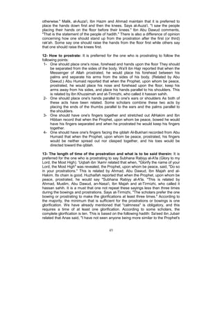 otherwise." Malik, al-Auza'i, Ibn Hazm and Ahmad maintain that it is preferred to
place the hands down first and then the knees. Says al-Auza'i, "I saw the people
placing their hands on the floor before their knees." Ibn Abu Dawud comments,
"That is the statement of the people of hadith." There is also a difference of opinion
concerning how one should stand up from the prostration after the first (or third)
rak'ah. Some say one should raise the hands from the floor first while others say
that one should raise the knees first.

12- How to prostrate: It is preferred for the one who is prostrating to follow the
following points:
 1- One should place one's nose, forehead and hands upon the floor They should
     be separated from the sides of the body. Wa'il ibn Hajr reported that when the
     Messenger of Allah prostrated, he would place his forehead between his
     palms and separate his arms from the sides of his body. (Related by Abu
     Dawud.) Abu Humaid reported that when the Prophet, upon whom be peace,
     prostrated, he would place his nose and forehead upon the floor, keep his
     arms away from his sides, and place his hands parallel to his shoulders. This
     is related by Ibn Khuzaimah and at-Tirmizhi, who called it hassan sahih.
 2- One should place one's hands parallel to one's ears or shoulders As both of
     these acts have been related. Some scholars combine these two acts by
     placing the ends of the thumbs parallel to the ears and the palms parallel to
     the shoulders.
 3- One should have one's fingers together and stretched out AlHakim and Ibn
     Hibban record that when the Prophet, upon whom be peace, bowed he would
     have his fingers separated and when he prostrated he would keep his fingers
     together.
 4- One should have one's fingers facing the qiblah Al-Bukhari recorded from Abu
     Humaid that when the Prophet, upon whom be peace, prostrated, his fingers
     would be neither spread out nor clasped together, and his toes would be
     directed toward the qiblah.

13- The length of time of the prostration and what is to be said therein: It is
preferred for the one who is prostrating to say Subhana Rabiyy al-A'la (Glory to my
Lord, the Most High). 'Uqbah ibn 'Aamr related that when, "Glorify the name of your
Lord, the Most High" was revealed, the Prophet, upon whom be peace, said, "Do so
in your prostrations." This is related by Ahmad, Abu Dawud, Ibn Majah and al-
Hakim. Its chain is good. Huzhaifah reported that when the Prophet, upon whom be
peace, prostrated, he would say "Subhana Rabiyy al-A'la. "This is related by
Ahmad, Muslim, Abu Dawud, an-Nasa'i, Ibn Majah and at-Tirmizhi, who called it
hassan sahih. It is a must that one not repeat these sayings less than three times
during the bowings and prostrations. Says at-Tirmizhi, "The scholars prefer the one
bowing or prostrating to make the glorifications at least three times." According to
the majority, the minimum that is sufficient for the prostrations or bowings is one
glorification. We have already mentioned that "calmness" is obligatory, and this
requires a time of at least one glorification. According to some scholars, the
complete glorification is ten. This is based on the following hadith: Sa'eed ibn Jubair
related that Anas said, "I have not seen anyone being more similar to the Prophet's


                                          49
 
