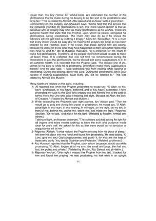 prayer than this boy ('Umar ibn 'Abdul-'Aziz). We estimated the number of the
glorifications that he made during his bowing to be ten and in his prostrations also
to be ten." This is related by Ahmad, Abu Dawud and an-Nasa'i with a good chain.
Commenting on the subject, ash-Shaukani says, "Some hold that this proves that
the complete (number of) glorifications is ten. The more sound opinion is that an
individual who is praying may offer as many glorifications as he wishes. There are
authentic hadith that state that the Prophet, upon whom be peace, elongated his
glorifications during prostrations. The imam may also do so if he knows the
followers will not get tired by making it longer." Says Ibn 'Abdul-Barr, "It is a must
that every imam should be easy (by not making the prayers too long) as has been
ordered by the Prophet, even if he knows that those behind him are strong,
because he does not know what may have happened to them and what needs they
may have to tend to." Ibn al-Mubarak maintains, "It is preferred for the imam to
make five glorifications. Therefore, all the people behind him would be able to make
(at least) three. It is preferred that one not limit his remembrance during the
prostrations to just the glorifications, but he should add some supplications to it. In
an authentic hadith, it is recorded that the Prophet said, 'The closest one of you
comes to his Lord is while he is prostrating, (therefore) make many supplications
therein.' And he also said, 'I have prohibited you from reciting while bowing or
prostrating. During the bowing, glorify the Lord. During the prostrations, strive your
hardest in making supplications. Most likely, you will be listened to." This was
related by Ahmad and Muslim.

Many hadith are related on this topic, including:
 1- 'Ali reported that when the Prophet prostrated he would say, "O Allah, to You
     have I prostrated, in You have I believed, and to You have I submitted. I have
     prostrated my face to the One who created me and formed me in the best of
     forms. He is the One who gave it hearing and sight. Blessed be Allah, the Best
     of Creators." (Related by Ahmad and Muslim.)
 2- While describing the Prophet's late night prayers, Ibn 'Abbas said, "Then he
     would go to pray and during his prayer or prostration, he would say, 'O Allah,
     place light in my heart, in my hearing, in my sight, on my right, on my left, in
     front of me, behind me, above me, below me, and make me light." Reported
     Shu'bah, "Or he said, 'And make for me light." (Related by Muslim, Ahmad and
     others.)
     Talking of light, an-Nawawi observes, "The scholars say that asking for light for
     all organs and sides means (asking) to have the truth and guidance made
     clear for one's self. He asked for this so that there would be no deviation or
     misguidance left in him."
 3- Reported 'Aishah, "I once noticed the Prophet missing from his place of sleep. I
     felt over his place with my hand and found him prostrating. He was saying, 'O
     Lord, give my soul God-consciousness and purify it, for You are the best of
     those who purify. You are its Guardian and Protector." (Related by Ahmad.)
 4- Abu Hurairah reported that the Prophet, upon whom be peace, would say while
     prostrating, "O Allah, forgive all of my sins, the small and large, the first and
     last, the public and private." (Related by Muslim, Abu Dawud and al-Hakim.)
 5- Reported 'Aishah, "One night I missed the Prophet from his bed. I looked for
     him and found him praying. He was prostrating, his feet were in an upright

                                          50
 