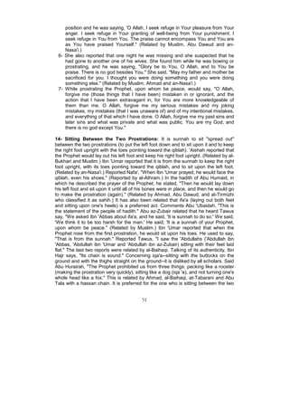 position and he was saying, 'O Allah, I seek refuge in Your pleasure from Your
    anger. I seek refuge in Your granting of well-being from Your punishment. I
    seek refuge in You from You. The praise cannot encompass You and You are
    as You have praised Yourself." (Related by Muslim, Abu Dawud and an-
    Nasa'i.)
 6- She also reported that one night he was missing and she suspected that he
    had gone to another one of his wives. She found him while he was bowing or
    prostrating, and he was saying, "Glory be to You, O Allah, and to You be
    praise. There is no god besides You." She said, "May my father and mother be
    sacrificed for you. I thought you were doing something and you were doing
    something else." (Related by Muslim, Ahmad and an-Nasa'i.)
 7- While prostrating the Prophet, upon whom be peace, would say, "O Allah,
    forgive me (those things that I have been) mistaken in or ignorant, and the
    action that I have been extravagant in, for You are more knowledgeable of
    them than me. O Allah, forgive me my serious mistakes and my joking
    mistakes, my mistakes (that I was unaware of) and of my intentional mistakes,
    and everything of that which I have done. O Allah, forgive me my past sins and
    later sins and what was private and what was public. You are my God, and
    there is no god except You."

14- Sitting Between the Two Prostrations: It is sunnah to sit "spread out"
between the two prostrations (to put the left foot down and to sit upon it and to keep
the right foot upright with the toes pointing toward the qiblah). 'Aishah reported that
the Prophet would lay out his left foot and keep his right foot upright. (Related by al-
Bukhari and Muslim.) Ibn 'Umar reported that it is from the sunnah to keep the right
foot upright, with its toes pointing toward the qiblah, and to sit upon the left foot.
(Related by an-Nasa'i.) Reported Nafa', "When Ibn 'Umar prayed, he would face the
qiblah, even his shoes." (Reported by al-Athram.) In the hadith of Abu Humaid, in
which he described the prayer of the Prophet, he stated, "Then he would lay down
his left foot and sit upon it until all of his bones were in place, and then he would go
to make the prostration (again)." (Related by Ahmad, Abu Dawud, and at-Tirmizhi
who classified it as sahih.) It has also been related that ifa'a (laying out both feet
and sitting upon one's heels) is a preferred act. Comments Abu 'Ubaidah, "This is
the statement of the people of hadith." Abu az-Zubair related that he heard Tawus
say, "We asked Ibn 'Abbas about ifa'a, and he said, 'It is sunnah to do so.' We said,
'We think it to be too harsh for the man.' He said, 'It is a sunnah of your Prophet,
upon whom be peace." (Related by Muslim.) Ibn 'Umar reported that when the
Prophet rose from the first prostration, he would sit upon his toes. He used to say,
"That is from the sunnah." Reported Tawus, "I saw the 'Abdullahs ('Abdullah ibn
'Abbas, 'Abdullah ibn 'Umar and 'Abdullah ibn az-Zubair) sitting with their feet laid
flat." The last two reports were related by al-Baihaqi. Talking of its authenticity, Ibn
Hajr says, "Its chain is sound." Concerning iqa'a--sitting with the buttocks on the
ground and with the thighs straight on the ground--it is disliked by all scholars. Said
Abu Hurairah, "The Prophet prohibited us from three things: pecking like a rooster
(making the prostration very quickly), sitting like a dog (iqa 'a), and not turning one's
whole head like a fox." This is related by Ahmad, al-Baihaqi, at-Tabarani and Abu
Tala with a hassan chain. It is preferred for the one who is sitting between the two


                                           51
 