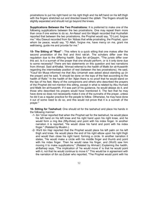 prostrations to put his right hand on his right thigh and his left hand on his left thigh
with the fingers stretched out and directed toward the qiblah. The fingers should be
slightly separated and should not go beyond the knees.

Supplications Between the Two Prostrations: It is preferred to make one of the
following supplications between the two prostrations. One may repeat them more
than once if one wishes to do so. An-Nasa'i and Ibn Majah recorded that Huzhaifah
reported that between the two prostrations, the Prophet would say, "O Lord, forgive
me." Abu Dawud recorded from Ibn 'Abbas that while prostrating, the Prophet, upon
whom be peace, would say, "O Allah, forgive me, have mercy on me, grant me
well-being, guide me and provide for me."

15- The Sitting of "Rest" : This refers to a quick sitting that one makes after the
second prostration of the first and third rak'ah. The scholars differ over this
regulation due to the differing hadith. Says Ibn al-Qayyim, "The jurists differ over
this act. Is it a sunnah of the prayer that one should perform, or is it only done due
to some necessity? There are two statements on this question and two narrations
from Ahmad. Said al-Khallal, 'Ahmad referred to the hadith of Malik ibn al-Huwairith
regarding the intermediate position of rest (between the two prostrations). He said,
'Yusuf ibn Musa informed me that Abu Umamah was asked about standing up (in
the prayer) and he said, 'It should be done on the tops of the feet according to the
hadith of Rafa'.' In the hadith of Ibn 'Ajlan there is no proof that he would stand on
the tips of his feet. Many of the companions and others who described the prayers
of the Prophet did not mention this sitting, except in what is related by Abu Humaid
and Malik ibn al-Huwairith. If it was part of his guidance, he would always do it, and
those who described his prayers would have mentioned it. The fact that he may
have done so does not necessarily make it one of the sunnahs of the prayer, unless
he did it as a regular practice for the people to follow. Otherwise, he may have done
it out of some need to do so, and this would not prove that it is a sunnah of the
prayer."

16- Sitting for Tashahud: One should sit for the tashahud and place his hands in
the following manner:
  -1- Ibn 'Umar reported that when the Prophet sat for the tashahud, he would place
      his left hand on his left knee and his right hand upon his right knee, and he
      would form a ring like (fifty-three) and point with his index finger. In another
      narration it is reported, "He would close his hand and point with his index
      finger." (Related by Muslim.)
  -2- Wa'il ibn Hajr reported that the Prophet would place his left palm on his left
      thigh and knee. He would place the end of his right elbow upon his right thigh
      and would then close his right hand, forming a circle. In another narration it
      states, "He would make a circle with his middle finger and thumb and point
      with his index finger. Then he would raise his finger, and (Wa'il) saw him
      moving it to make supplications." (Related by Ahmad.) Explaining the hadith,
      al-Baihaqi says, "The implication of 'he would move it' is that he would point
      with it, not that he would continue to move it." This would be in agreement with
      the narration of Ibn az-Zubair who reported, "The Prophet would point with his


                                           52
 