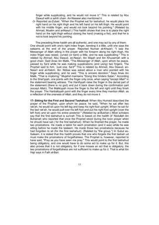 finger while supplicating, and he would not move it." This is related by Abu
     Dawud with a sahih chain. An-Nawawi also mentioned it.
 -3- Reported az-Zubair, "When the Prophet sat for tashahud, he would place his
     right hand on his right thigh and his left hand on his left thigh. He would point
     with his middle finger, and would not look beyond his pointing." (Related by
     Ahmad, Muslim and anNasa'i.) This hadith shows that one is to place the right
     hand on the right thigh without closing the hand (making a fist), and that he is
     not to look beyond his pointing.

     The preceding three hadith are all authentic, and one may act by any of them.
One should point with one's right index finger, bending it a little, until one says the
salaams at the end of the prayer. Reported Numair al-Khaza'i, "I saw the
Messenger of Allah sitting in the prayer with his forearm along his right thigh. His
index finger was raised, curved (or bent) a little, and he was supplicating." This is
related by Ahmad, Abu Dawud, an-Nasa'i, Ibn Majah and Ibn Khuzaimah with a
good chain. Said Anas ibn Malik, "The Messenger of Allah, upon whom be peace,
passed by Sa'd while he was making supplications (and using) two fingers. The
Prophet said to him, 'Just one, Sa'd"' This is related by Ahmed, Abu Dawud, an-
Nasa'i and al-Hakim. Ibn 'Abbas was asked about a man who pointed with his
finger while supplicating, and he said, "This is sincere devotion." Says Anas ibn
Malik, "That is imploring." Mujahid maintains "Doing this hinders Satan." According
to the Shai'iyyah, one points with the finger only once, when saying "except Allah" in
the statement bearing witness. The Hanifiyyah raise the finger in the denial part of
the statement (there is no god) and put it back down during the confirmation part
(except Allah). The Malikiyyah move the finger to the left and right until they finish
the prayer. The Hanbaliyyah point with the finger every time they mention Allah, as
a reflection of the oneness of Allah, and they do not move it.

17- Sitting for the First and Second Tashahud: When Abu Humaid described the
prayer of the Prophet, upon whom be peace, he said, "When he sat after two
rak'ah, he would sit upon his left leg and keep his right foot upright. When he sat for
the last rak'ah, he would pull over his left foot and put his right foot upright (over the
left foot) and sit upon his entire posterior." (Related by al-Bukhari.) Most scholars
say that the first tashahud is sunnah This is based on the hadith of 'Abdullah ibn
Buhainah who reported that once the Prophet stood during the noon prayer when
he should have sat ( for the first tashahud). When he finished the prayer, he made
two prostrations. He made a takbir for each prostration (and it was) while he was
sitting before he made the tasleem. He made those two prostrations because he
had forgotten to sit (for the first tashahud). (Related by "the group.") In Subul as-
Salaam, it is stated that this hadith proves that one who forgets the first tashah ud
must make the prostrations of forgetfulness. The Prophet is, however, reported to
have said, "Pray as you have seen me pray." This would point to the first tashahud
being obligatory, and one would have to do some act to make up for it. But, this
also proves that it is not obligatory, for if one misses an act that is obligatory, the
two prostrations of forgetfulness are not sufficient to make up for it. That is what Ibn
Hajr says in Fath al-Bari.



                                           53
 