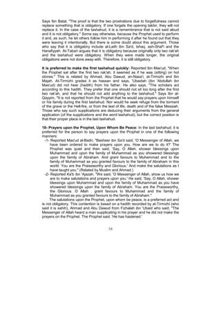 Says Ibn Batal, "The proof is that the two prostrations due to forgetfulness cannot
replace something that is obligatory. If one forgets the opening takbir, they will not
replace it. In the case of the tashahud, it is a remembrance that is not said aloud
and it is not obligatory." Some say otherwise, because the Prophet used to perform
it and, as such, he let others follow him in performing it after he found out that they
were leaving it intentionally. But there is some doubt about this argument. Those
who say that it is obligatory include al-Laith Ibn Sa'd, Ishaq, ash-Shaf'i and the
Hanafiyyah. At-Tabari argues that it is obligatory because originally only two rak'ah
and the tashahud were obligatory. When they were made longer, the original
obligations were not done away with. Therefore, it is still obligatory.

It is preferred to make the first tashahud quickly: Reported Ibn Mas'ud, "When
the Prophet sat after the first two rak'ah, it seemed as if he was (sitting) on hot
stones." This is related by Ahmad, Abu Dawud, an-Nasa'i, at-Tirmizhi and Ibn
Majah. At-Tirmizhi grades it as hassan and says, 'Ubaidah (ibn 'Abdullah ibn
Mas'ud) did not hear (hadith) from his father. He also says, "The scholars act
according to this hadith. They prefer that one should not sit too long after the first
two rak'ah, and that he should not add anything to the tashahud." Says Ibn al-
Qayyim, "It is not reported from the Prophet that he would say prayers upon himself
or his family during the first tashahud. Nor would he seek refuge from the torment
of the grave or the Hell-fire, or from the test of life, death and of the false Messiah.
Those who say such supplications are deducing their arguments from the general
application (of the supplications and the word tashahud), but the correct position is
that their proper place is in the last tashahud.

18- Prayers upon the Prophet, Upon Whom Be Peace: In the last tashahud, it is
preferred for the person to say prayers upon the Prophet in one of the following
manners:
  -1- Reported Mas'ud al-Badri, "Basheer ibn Sa'd said, 'O Messenger of Allah, we
      have been ordered to make prayers upon you. How are we to do it?' The
      Prophet was quiet and then said, 'Say, O Allah, shower blessings upon
      Muhammad and upon the family of Muhammad as you showered blessings
      upon the family of Abraham. And grant favours to Muhammad and to the
      family of Muhammad as you granted favours to the family of Abraham in this
      world. You are the Praiseworthy and Glorious.' And make the salutations as I
      have taught you." (Related by Muslim and Ahmad.)
  -2- Reported Ka'b ibn 'Ajazah, "We said, 'O Messenger of Allah, show us how we
      are to make salutations and prayers upon you.' He said, 'Say, O Allah, shower
      blessings upon Muhammad and upon the family of Muhammad as you have
      showered blessings upon the family of Abraham. You are the Praiseworthy,
      the Glorious. O Allah . grant favours to Muhammad and the family of
      Muhammad as you granted favours to the family of Abraham.''
     The salutations upon the Prophet, upon whom be peace, is a preferred act and
is not obligatory. This contention is based on a hadith recorded by at-Tirmizhi (who
said it is sahih), Ahmad and Abu Dawud from Fizhalah ibn 'Ubaid who said, "The
Messenger of Allah heard a man supplicating in his prayer and he did not make the
prayers on the Prophet. The Prophet said, 'He has hastened.'


                                          54
 