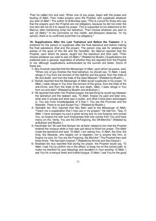 Then he called him and said, 'When one of you prays, begin with the praise and
lauding of Allah. Then make prayers upon the Prophet, and supplicate whatever
you wish of Allah." The author of al-Muntaqi says, "This is a proof for those who say
that the prayers upon the Prophet are not obligatory, because he did not order the
one who did not do it to repeat his prayer. This is supported by his statement to Ibn
Mas'ud, after mentioning (only) the tashahud, 'Then choose whatever you wish to
ask (of Allah)." In his comments on this hadith, ash-Shaukani observes, "In my
opinion, there is no confirmed proof that it is obligatory."

19- Supplications After the Last Tashahud and Before the Tasleem: It is
preferred for the person to supplicate after the final tashahud and before making
the final salutations (that end the prayer). The person may ask for whatever he
wishes of the good of this life and the hereafter. Ibn Mas'ud reported that the
Prophet, upon whom be peace, taught him the tashahud and then said, "Then
choose whatever you wish to ask (of Allah)." (Related by Muslim.) Supplications are
preferred acts in general, regardless of whether they are reported from the Prophet
or not, although supplications authenticated by the sunnah are better. Some of
these are:
  1- Abu Hurairah reported that the Messenger of Allah, upon whom be peace, said,
      "When one of you finishes the final tashahud, he should say, 'O Allah, I seek
      refuge in You from the torment of the Hell-fire and the grave, from the trials of
      life and death, and from the trials of the false Messiah." (Related by Muslim.)
  2- 'Aishah reported that the Messenger of Allah would supplicate in his prayer, "O
      Allah, I seek refuge in You from the torment of the grave, from the trials of the
      anti-Christ, and from the trials of life and death. Allah, I seek refuge in You
      from sin and debt." (Related by Muslim and al-Bukhari.)
  3- 'Ali reported that when the Prophet prayed, the last thing he would say between
      the tashahud and the tasleem was, "O Allah, forgive my past and later sins,
      what was in private and what was in public, and what I have been extravagant
      in. You are more knowledgeable of it than I. You are the Promoter and the
      Retarder. There is no god except You." (Related by Muslim.)
  4- 'Abdullah ibn 'Amr reported that Abu Bakr said to the Messenger of Allah,
      "Teach me a supplication that I may use in my prayers." He told him, "Say, O
      Allah, I have wronged my soul a great wrong and no one forgives sins except
      You, so forgive me with such forgiveness that only comes from You and have
      mercy on me. Verily, You are the Oft-Forgiving, the Oft-Merciful." (Related by
      al-Bukhari and Muslim.)
  5- Hanzhalah ibn 'Ali said that Muhjan ibn al-Adra' related to him that the Prophet
      entered the mosque while a man was just about to finish his prayer. The latter
      made the tashahud and said, "O Allah, I am asking You, O Allah, the One, the
      Only, the Absolute, who begets nor is begotten, nor is anyone like Him, to
      forgive my sins, for You are the Forgiving, the Merciful." The Prophet then said
      three times, "He has been forgiven." (Related by Ahmad and Abu Dawud.)
  6- Shaddad ibn Aus reported that during his prayer, the Prophet would say, "O
      Allah, I ask You to confirm me in the affairs, to keep me on the correct path, to
      make me thankful for your blessings and excellent in Your worship. O Allah, I
      ask You for a tranquil heart and truthful tongue. O Allah, I ask You for the good


                                          55
 