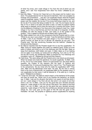 of what You know, and I seek refuge in You from the evil of which you are
   aware, and I ask Your forgiveness from what You know." (Related by an-
   Nasa'i.)
7- Said Abu Mijlaz, " 'Ammar ibn Yasar led us in the prayer and he made it very
   short. The people blamed him for that and he told them, 'Did I not complete my
   bowings and prostrations ... and did I not supplicate therein what the Prophet
   used to supplicate, saying, 'O Allah by Your knowledge of the unseen and Your
   power over the creation, let me live if You know that living is best for me, and
   let me die if You know that dying is better for me. I ask You (to forgive me) for
   fear of You in what is not seen and what is seen, to make my speech truthful
   while angry or pleased, and to have the same aim in poverty and riches. Grant
   me the pleasure of looking to Your face and of the longing to meet You. I seek
   refuge in You from a harmful loss and from the trials of a misguider. O Allah,
   embellish me with the beauty of faith, and make us of the guided of the
   guiders." This is related by Ahmad and an-Nasa'i with a good chain.
8- Abu Saleh related from one of the companions that the Prophet said to a man,
   "What do you say in your prayer?" He said, "I say the tashahud and then I say,
   'O Allah, I ask of you Paradise and seek refuge in You from Hell-fire.' But I
   cannot murmer as good as you or Mu'azh (as eloquent as you are)." The
   Prophet said, "We ask concerning Paradise and the Hell-fire." (Related by
   Ahmad and Abu Dawud.)
9- Ibn Mas'ud reported that the Prophet taught him to say this supplication: "O
   Allah, bring our hearts together and make our relations good. Guide us to the
   paths of peace and bring us out of the darkness and into the light. Keep us
   away from lewdness, both hidden and open. O Allah, bless us in our hearing
   and our sight, in our hearts, our wives and our offspring. Turn unto us, for You
   are the Oft-Turning, the Oft-Merciful. Make us thankful for Your blessings and
   complete it upon us." (Related by Ahmad and Abu Dawud.)
10- Said Anas, "We were sitting with the Prophet and a man stood up and prayed.
   When he bowed and made the tashahud, he would supplicate, 'O Allah, I ask
   of You, for to You is the praise. There is no god except You, the Giver without
   question, the Creator of the heavens and the earth. O Sublime and
   Honourable One, O Living and Sustaining One, I ask of You.' The Prophet said
   to his companions, 'Do you know who he made his supplication with?' They
   said, 'Allah and His Messenger know best.' He said, 'By the One in whose
   hand is the soul of Muhammad, he supplicated Allah by His greatest name. If
   one supplicates by that name, it will be listened to. If he asks by it, it will be
   given." (Related by an-Nasa'i.)
11- 'Umair ibn Sa'd said, "Ibn Mas'ud used to teach us the tashahud of the prayer
   and then he would say, 'When one of you finishes the tashahud, he should
   say: O Allah, I ask you for all good, that which I am aware of and that which I
   am not. I seek refuge in You from all evil, that which I am aware of and that
   which I am not. O Allah, I ask you for the good that your devoted servants
   asked for. I seek refuge in You from all evil, that which I am aware of and that
   which I am not. O Allah, I ask you for the good that your devoted servants
   asked for. I seek refuge in You from the evil that your devoted servants sought
   refuge for. Our Lord, give us the good of this life and the good of the
   Hereafter.' He said, 'No prophet or righteous person supplicated for anything

                                        56
 