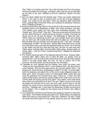 One. There is no partner with Him. His is the dominion and His is the praise,
   and He has power over all things,' is forgiven, even if his sins are as abundant
   as the foam of the sea." (Related by Ahmad, al-Bukhari, Muslim and Abu
   Dawud.)
7- Ka'b ibn 'Ajrah related that the Prophet said, "There are certain statements
   which, if one were to utter or observe them at the end of every obligatory
   prayer, one would not be dismayed. (They are) glorifying Allah thirty-three
   times, praising Allah thirty-three times and extolling His greatness thirty-four
   times." (Related by Muslim. )
8- Sumayy reported from Abu Saleh on the authority of Abu Hurairah that the poor
   emigrants went to the Messenger of Allah, upon whom be peace, and said,
   "The wealthy have gotten the high ranks and everlasting bounties." The
   Prophet said, "Why is that?" They said, "They pray as we pray and they fast as
   we fast. (But) they give in charity and we do not give in charity. They free the
   slaves and we do not free the slaves." The Messenger of Allah told them,
   "Shall I teach you something by which you may overtake those who surpass
   you, by which you will surpass those who will come after you, and none will
   then be better than you except if he does what you do?" They said, "Certainly,
   O Messenger of Allah." He told them, "Glorify Allah thirty-three times, praise
   Him thirty three times, and extol His greatness thirty-four times." So I returned
   to Abu Saleh and told him what they had said. He took my hand and said,
   "Allahu akbar, subhaan Allah, al-hamdu lillah, Allahu akbar, subhaan Allah, al-
   hamdu lillah..." until all of them reached thirty-three." (Related by al-Bukhari
   and Muslim.)
9- The Prophet would say each of the following twenty-five times: Subhaan Allah,
   al-hamdu lillah, Allahu akbar and La ilaha illa Allah, wa ashadu anna la
   shareeka lahu. Lahu al-mulk wa lahu al-hamd wa huwa 'ala kulli shaian qadeer
   (There is no god except Allah, the One. He has no partner. His is the
   dominion, His is the praise, and He has power over all things.)
10- 'Abdullah ibn 'Amr reported that the Prophet, upon whom be peace, said,
   "There are two characteristics which, if one observes them, will cause him to
   enter Paradise. They are very easy actions, but very few perform them." The
   people said, "What are they, O Messenger of Allah?" He said, "To praise Allah,
   extol His greatness and glorify Him at the end of every obligatory prayer ten
   times each. When one goes to bed, he should glorify Allah, praise Him and
   extol His greatness one hundred times each. Those are, in total, only 250
   actions of the tongue, yet they are equal to 2500 on the scale. Does any of you
   commit 2500 sins during one day and night?" They asked, "How come those
   easy actions are performed by so few?" He said, "Satan comes to one during
   his prayer and reminds him of such and such need, and he fails to say the
   (above). He comes to him in his bed and makes him sleep so that he can not
   say them." 'Abdullah said, "I have seen the Messenger of Allah counting them
   on his fingers.'' This is related by Abu Dawud and at-Tirmizhi, who called it
   hassan sahih.)
11- It is related from 'Ali that he and Fatimah were seeking a servant to make their
   work easier. The Prophet refused and said to her, "Shall I tell you of something
   better than what you have asked for?" They said, "Certainly." He said, "These
   are words that were taught to me by Gabriel, peace be upon him. Glorify Allah

                                       58
 