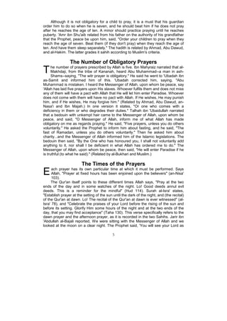Although it is not obligatory for a child to pray, it is a must that his guardian
order him to do so when he is seven, and he should beat him if he does not pray
after he reaches the age of ten. A minor should practice praying until he reaches
puberty. 'Amr ibn Shu'aib related from his father on the authority of his grandfather
that the Prophet, peace be upon him, said, "Order your children to pray when they
reach the age of seven. Beat them (if they don't pray) when they reach the age of
ten. And have them sleep separately." The hadith is related by Ahmad, Abu Dawud,
and al-Hakim. The latter grades it sahih according to Muslim's criteria.

                 The Number of Obligatory Prayers
T     he number of prayers prescribed by Allah is five. Ibn Mahyraiz narrated that al-
      Makhdaji, from the tribe of Kananah, heard Abu Muhammad--a man in ash-
      Shams--saying, "The witr prayer is obligatory." He said he went to 'Ubadah ibn
as-Samit and informed him of this. 'Ubadah corrected him, saying, "Abu
Muhammad is mistaken. I heard the Messenger of Allah, upon whom be peace, say
'Allah has laid five prayers upon His slaves. Whoever fulfils them and does not miss
any of them will have a pact with Allah that He will let him enter Paradise. Whoever
does not come with them will have no pact with Allah. If He wishes, He may punish
him, and if He wishes, He may forgive him." (Related by Ahmad, Abu Dawud, an-
Nasa'i and Ibn Majah.) In one version it states, "Or one who comes with a
deficiency in them or who degrades their duties." Talhah ibn 'Ubaidullah narrated
that a bedouin with unkempt hair came to the Messenger of Allah, upon whom be
peace, and said, "O Messenger of Allah, inform me of what Allah has made
obligatory on me as regards praying." He said, "Five prayers, unless you do others
voluntarily." He asked the Prophet to inform him about fasting, and he said, "The
fast of Ramadan, unless you do others voluntarily." Then he asked him about
charity...and the Messenger of Allah informed him of the Islamic legislations. The
bedouin then said, "By the One who has honoured you, I shall not voluntarily add
anything to it, nor shall I be deficient in what Allah has ordered me to do." The
Messenger of Allah, upon whom be peace, then said, "He will enter Paradise if he
is truthful (to what he said)." (Related by al-Bukhari and Muslim.)

                        The Times of the Prayers
E     ach prayer has its own particular time at which it must be performed. Says
      Allah, "Prayer at fixed hours has been enjoined upon the believers" (an-Nisa'
      103).
     The Qur'an itself points to these different times Allah says, "Pray at the two
ends of the day and in some watches of the night. Lo! Good deeds annul evil
deeds. This is a reminder for the mindful" (Hud 114). Surah al-Isra' states,
"Establish prayer at the setting of the sun until the dark of the night, and (the recital)
of the Qur'an at dawn. Lo! The recital of the Qur'an at dawn is ever witnessed" (al-
Isra' 78), and "Celebrate the praises of your Lord before the rising of the sun and
before its setting. Glorify Him some hours of the night and at the two ends of the
day, that you may find acceptance" (Taha 130). This verse specifically refers to the
dawn prayer and the afternoon prayer, as it is recorded in the two Sahihs. Jarir ibn
'Abdullah al-Bajali reported, We were sitting with the Messenger of Allah and we
looked at the moon on a clear night. The Prophet said, 'You will see your Lord as

                                            5
 