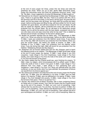 at the end of every prayer ten times, praise Him ten times and extol His
   greatness ten times. When you go to bed, glorify Allah thirty-three times,
   praise Him thirty-three times and extol His greatness thirty-four times." Said
   'Ali, "By Allah, I never neglected to do what the Messenger of Allah taught us."
12-'Abdurahman ibn Ghanim reported that the Messenger of Allah said, "Whoever
   says, 'There is no god but Allah, the One. There is no partner with Him. His is
   the dominion and His is the praise. In his hand is all the good. He gives life and
   death, and He has power over all things,' ten times after the sunrise and dawn
   prayer, before turning away and lifting his leg, will have written for him for each
   repetition ten good deeds, and will have erased for him ten evil deeds. He will
   also be raised ten degrees, will be protected from every plot, and he will be
   protected from the outcast Satan. No sin will lead to his destruction except
   idolatry, and he will be the person with the best deeds, surpassed only by the
   one who does more and says more than what he has said." This is related by
   Ahmad and at-Tirmizhi, but without "In His hand is all the good."
13- Muslim ibn al-Harith reported that his father said, "The Messenger of Allah
   said to me, 'When you pray the morning prayer, before you talk to anyone say,
   'O Allah, I seek your protection from the Hell-fire' seven times. If you should
   die on that day, Allah will record for you protection from the Hell-fire. When you
   pray the sunset prayer, say before you speak to anyone, 'O Allah, I ask
   Paradise of You. O Allah, I seek Your protection from the Hell-fire' seven
   times. If you die during that night, Allah will record for you protection from the
   Hell-fire." (Related by Ahmad and Abu Dawud.)
14- Al-Bukhari and at-Tirmizhi related that Sa'd ibn Abu Waqqas used to teach
   the following words to his children, "The Messenger of Allah would seek refuge
   at the end of every prayer (by saying), 'O Allah, I seek refuge in you from
   cowardice. I seek refuge in You from miserliness, I seek refuge in You from
   senility, and I seek refuge in You from the trials of this world, and I seek refuge
   in You from the torment of the grave."
15- Abu Hatim related that the Prophet would say, upon finishing his prayers, "O
   Allah, make my religion, which encompasses all of my affairs, good. O Allah,
   make this world of mine in which I live good. O Allah, I seek refuge in Your
   pleasure from Your anger. I seek refuge in Your pardoning from your
   vengeance. I seek refuge in You from You. None can withhold what You have
   conferred, no one can confer what You have withheld. No possessor of fortune
   can benefit from his fortune against you."
16- Abu Dawud and al-Hakim recorded that at the end of every prayer the Prophet
   would say, "O Allah, give me well-being in my body. O Allah, give me well-
   being in my hearing. O Allah, give me well-being in my seeing. O Allah, I seek
   refuge in You from disbelief and poverty. O Allah, I seek refuge in You from
   the torment of the grave. There is no god but You."
17- Ahmad, Abu Dawud and an-Nasa'i recorded, with a chain containing Dawud
   at-Tafawi who is a weak narrator, from Zaid ibn Arqam that the Prophet would
   say at the end of his prayers, "O Allah, our Lord, Lord of everything. I bear
   witness that You are the Lord, You are One, You have no partner. O Allah, Our
   Lord, Lord of everything. I bear witness that Muhammad is Your servant and
   Messenger. O Allah, our Lord, the Lord of everything. I bear witness that all of
   your worshippers are brethren. O Allah, our Lord, Lord of everything. Make me

                                        59
 