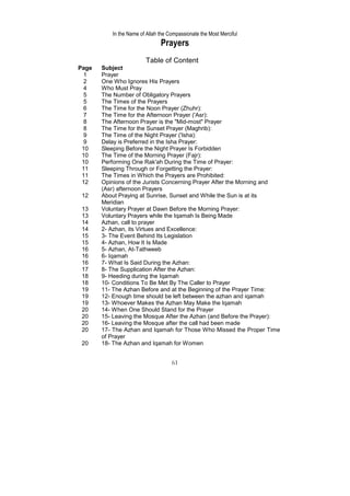 In the Name of Allah the Compassionate the Most Merciful
                               Prayers
                        Table of Content
Page   Subject
  1    Prayer
  2    One Who Ignores His Prayers
  4    Who Must Pray
  5    The Number of Obligatory Prayers
  5    The Times of the Prayers
  6    The Time for the Noon Prayer (Zhuhr):
  7    The Time for the Afternoon Prayer ('Asr):
  8    The Afternoon Prayer is the "Mid-most" Prayer
  8    The Time for the Sunset Prayer (Maghrib):
  9    The Time of the Night Prayer ('Isha):
  9    Delay is Preferred in the Isha Prayer:
 10    Sleeping Before the Night Prayer Is Forbidden
 10    The Time of the Morning Prayer (Fajr):
 10    Performing One Rak'ah During the Time of Prayer:
 11    Sleeping Through or Forgetting the Prayer:
 11    The Times in Which the Prayers are Prohibited:
 12    Opinions of the Jurists Concerning Prayer After the Morning and
       (Asr) afternoon Prayers
 12    About Praying at Sunrise, Sunset and While the Sun is at its
       Meridian
 13    Voluntary Prayer at Dawn Before the Morning Prayer:
 13    Voluntary Prayers while the Iqamah Is Being Made
 14    Azhan, call to prayer
 14    2- Azhan, its Virtues and Excellence:
 15    3- The Event Behind Its Legislation
 15    4- Azhan, How It Is Made
 16    5- Azhan, At-Tathweeb
 16    6- Iqamah
 16    7- What Is Said During the Azhan:
 17    8- The Supplication After the Azhan:
 18    9- Heeding during the Iqamah
 18    10- Conditions To Be Met By The Caller to Prayer
 19    11- The Azhan Before and at the Beginning of the Prayer Time:
 19    12- Enough time should be left between the azhan and iqamah
 19    13- Whoever Makes the Azhan May Make the Iqamah
 20    14- When One Should Stand for the Prayer
 20    15- Leaving the Mosque After the Azhan (and Before the Prayer):
 20    16- Leaving the Mosque after the call had been made
 20    17- The Azhan and Iqamah for Those Who Missed the Proper Time
       of Prayer
 20    18- The Azhan and Iqamah for Women


                                    61
 