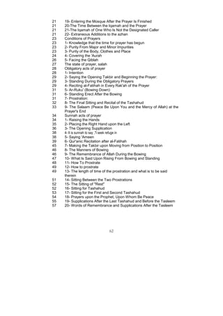 21   19- Entering the Mosque After the Prayer Is Finished
21   20-The Time Between the Iqamah and the Prayer
21   21-The Iqamah of One Who Is Not the Designated Caller
21   22- Extraneous Additions to the azhan
23   Conditions of Prayers
23   1- Knowledge that the time for prayer has begun
23   2- Purity From Major and Minor Impurities
23   3- Purity of the Body, Clothes and Place
24   4- Covering the 'Aurah
26   5- Facing the Qiblah
27   The state of prayer, salah
28   Obligatory acts of prayer
28   1- Intention
29   2- Saying the Opening Takbir and Beginning the Prayer:
29   3- Standing During the Obligatory Prayers
29   4- Reciting al-Fatihah in Every Rak'ah of the Prayer
31   5- Ar-Ruku' (Bowing Down):
31   6- Standing Erect After the Bowing
31   7- Prostration:
32   8- The Final Sitting and Recital of the Tashahud
33   9- The Salaam (Peace Be Upon You and the Mercy of Allah) at the
     Prayer's End
34   Sunnah acts of prayer
34   1- Raising the Hands
35   2- Placing the Right Hand upon the Left
36   3- The Opening Supplication
38   4- It is sunnah to say ,"I seek refuge in
38   5- Saying 'Ameen
39   6- Qur'anic Recitation after al-Fatihah
45   7- Making the Takbir upon Moving from Position to Position
46   8- The Manners of Bowing
46   9- The Remembrance of Allah During the Bowing
47   10- What Is Said Upon Rising From Bowing and Standing
48   11- How To Prostrate
49   12- How to prostrate
49   13- The length of time of the prostration and what is to be said
     therein
51   14- Sitting Between the Two Prostrations
52   15- The Sitting of "Rest"
52   16- Sitting for Tashahud
53   17- Sitting for the First and Second Tashahud
54   18- Prayers upon the Prophet, Upon Whom Be Peace
55   19- Supplications After the Last Tashahud and Before the Tasleem
57   20- Words of Remembrance and Supplications After the Tasleem




                              62
 