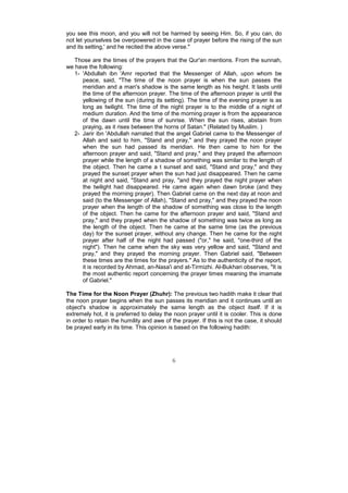 you see this moon, and you will not be harmed by seeing Him. So, if you can, do
not let yourselves be overpowered in the case of prayer before the rising of the sun
and its setting,' and he recited the above verse."

   Those are the times of the prayers that the Qur'an mentions. From the sunnah,
we have the following:
   1- 'Abdullah ibn 'Amr reported that the Messenger of Allah, upon whom be
      peace, said, "The time of the noon prayer is when the sun passes the
      meridian and a man's shadow is the same length as his height. It lasts until
      the time of the afternoon prayer. The time of the afternoon prayer is until the
      yellowing of the sun (during its setting). The time of the evening prayer is as
      long as twilight. The time of the night prayer is to the middle of a night of
      medium duration. And the time of the morning prayer is from the appearance
      of the dawn until the time of sunrise. When the sun rises, abstain from
      praying, as it rises between the horns of Satan." (Related by Muslim. )
   2- Jarir ibn 'Abdullah narrated that the angel Gabriel came to the Messenger of
      Allah and said to him, "Stand and pray," and they prayed the noon prayer
      when the sun had passed its meridian. He then came to him for the
      afternoon prayer and said, "Stand and pray," and they prayed the afternoon
      prayer while the length of a shadow of something was similar to the length of
      the object. Then he came a t sunset and said, "Stand and pray," and they
      prayed the sunset prayer when the sun had just disappeared. Then he came
      at night and said, "Stand and pray, "and they prayed the night prayer when
      the twilight had disappeared. He came again when dawn broke (and they
      prayed the morning prayer). Then Gabriel came on the next day at noon and
      said (to the Messenger of Allah), "Stand and pray," and they prayed the noon
      prayer when the length of the shadow of something was close to the length
      of the object. Then he came for the afternoon prayer and said, "Stand and
      pray," and they prayed when the shadow of something was twice as long as
      the length of the object. Then he came at the same time (as the previous
      day) for the sunset prayer, without any change. Then he came for the night
      prayer after half of the night had passed ("or," he said, "one-third of the
      night"). Then he came when the sky was very yellow and said, "Stand and
      pray," and they prayed the morning prayer. Then Gabriel said, "Between
      these times are the times for the prayers." As to the authenticity of the report,
      it is recorded by Ahmad, an-Nasa'i and at-Tirmizhi. Al-Bukhari observes, "It is
      the most authentic report concerning the prayer times meaning the imamate
      of Gabriel."

The Time for the Noon Prayer (Zhuhr): The previous two hadith make it clear that
the noon prayer begins when the sun passes its meridian and it continues until an
object's shadow is approximately the same length as the object itself. If it is
extremely hot, it is preferred to delay the noon prayer until it is cooler. This is done
in order to retain the humility and awe of the prayer. If this is not the case, it should
be prayed early in its time. This opinion is based on the following hadith:




                                           6
 